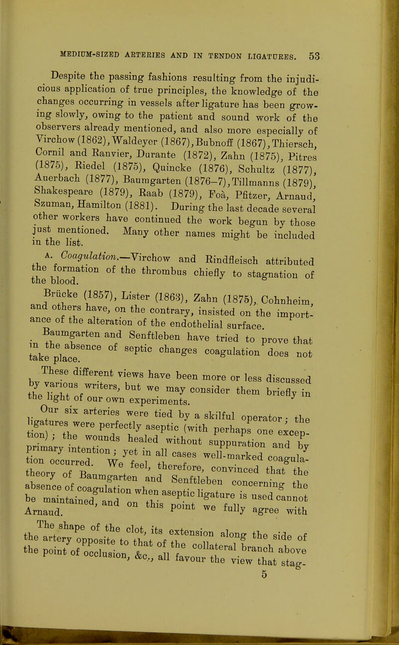 Despite the passing fashions resulting from the injudi- cious application of true principles, the knowledge of the changes occurring in vessels after ligature has been grow- ing slowly, owing to the patient and sound work of the observers already mentioned, and also more especially of Virchow(1862),Waldeyer (1867),Bubnoff (1867),Thiersch, Cornil and Eanvier, Durante (1872), Zahn (1875), Pitres (1875), Eiedel (1875), Quincke (1876), Schultz (1877) Auerbach (1877), Bauragarten (1876-7),Tillmanns (1879)' Shakespeare (1879), Raab (1879), Foa, Pfitzer, Arnaud, Szuman, Hamilton (1881). During the last decade several other workers have continued the work begun by those just mentioned. Many other names might be included m the list. a. Coagulation.—Vhchow and Rindfleisch attributed the blorodati011 °f thr°mbuS cMeQy t0 ^agnation of Brucke (1857), Lister (1863), Zahn (1875), Oohnheim, and others have, on the contrary, insisted on the import- ance of the alteration of the endothelial surface, in tZmTteU Senftleben h™ Wed to prove that lake p]atTCe S6PtlC COa^ulatio11 d<^ These different views have been more or less discussed IZJuy^™' WG C°DSid- them briefly n the light of our own experiments. * Our six arteries were tied by a skilful operator - the tion) , the wounds healed without suppuration and bv primary intention; yet in all cases welf'marked coall/ tion occurred. We fPfil fT,OT.Q-P coagula- theorv of T5a, / ' therefore, convinced that the tneory of Baumgarten and Senftleben concernW P occlusion, &c„ all favour the yiew ^ ^