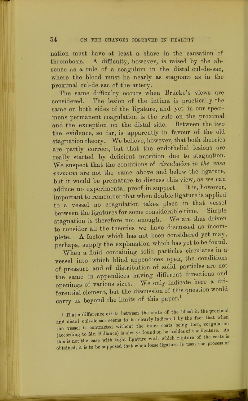 nation must have at least a share in the causation of thrombosis. A difficulty, however, is raised by the ab- sence as a rule of a coagulum in the distal cul-de-sac, where the blood must be nearly as stagnant as in the proximal cul-de-sac of the artery. The same difficulty occurs when Briicke's views are considered. The lesion of the intima is practically the same on both sides of the ligature, and yet in our speci- mens permanent coagulation is the rule on the proximal and the exception on the distal side. Between the two the evidence, so far, is apparently in favour of the old stagnation theory. We believe, however, that both theories are partly correct, but that the endothelial lesions are really started by deficient nutrition due to stagnation. We suspect that the conditions of circulation in the vasa vasorum are not the same above and below the ligature, but it would be premature to discuss this view, as we can adduce no experimental proof in support. It is, however, important to remember that when double ligature is applied to a vessel no coagulation takes place in that vessel between the ligatures for some considerable time. Simple stagnation is therefore not enough. We are thus driven to consider all the theories we have discussed as incom- plete. A factor which has not been considered yet may, perhaps, supply the explanation which has yet to be found. Wheu a fluid containing solid particles circulates in a vessel into which blind appendices open, the conditions of pressure and of distribution of solid particles are not the same in appendices having different directions and openings of various sizes. We only indicate here a dif- ferential element, but the discussion of this question would carry us beyond the limits of this paper.1 i That a difference exists between the state of the blood in the proximal and distal culs-de-sac seems to be clearly indicated by the fact that when the vessel is contracted without the inner coats being torn, coagulation accord ng to Mr. Ballance) is always found ou both sides of the hgature As a the case with tight ligature with which rupture of the coats i Obtained, it is to be supposed that when loose ligature is used the process of