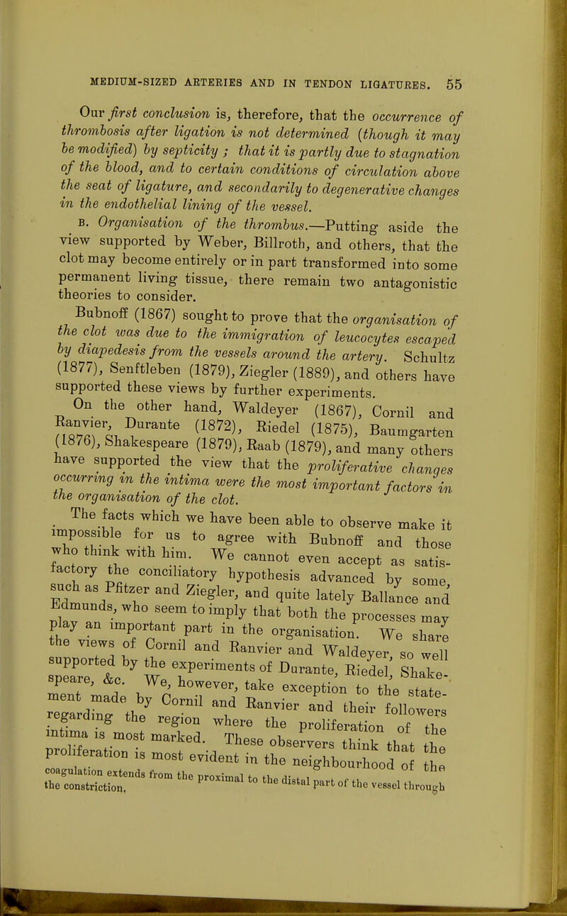 Our first conclusion is, therefore, that the occurrence of thrombosis after ligation is not determined (though it may be modified) by septicity ; that it is partly due to stagnation of the blood, and to certain conditions of circulation above the seat of ligature, and secondarily to degenerative changes in the endothelial lining of the vessel. b. Organisation of the thrombus.—Putting aside the view supported by Weber, Billroth, and others, that the clot may become entirely or in part transformed into some permanent living tissue, there remain two antagonistic theories to consider. Bubnoff (1867) sought to prove that the organisation of the clot ivas due to the immigration of leucocytes escaped by diapedesis from the vessels around the artery. Schultz (1877), Senftleben (1879), Ziegler (1889), and others have supported these views by further experiments. On the other hand, Waldeyer (1867), Oornil and (1876), Shakespeare (1879), Raab (1879), and many others have supported the view that the proliferative changes occurring in the intima were the most important factors in the organisation of the clot. The facts which we have been able to observe make it impossible for us to agree with Bubnoff and those who think with him. We cannot even accept as satis- factory the conciliatory hypothesis advanced by some such as Piitzer and Ziegler, and quite lately Ballanc and olav an • 7T t0 lmply ttat b°th ^cesses may play an important part in the organisation. We share the views of Cornil and Eanvier and Waldeyer so well ZiiTLhy reriments of Da^ ^ ^ - speare, &c. We, however, take exception to the state retZt*! °0rnil ? »d ^eir s regarding the reg.on where the DroliferiH™ „f n. mtmu is most marked. These ebser™ s thtk tht T Proration is most evident in the  £