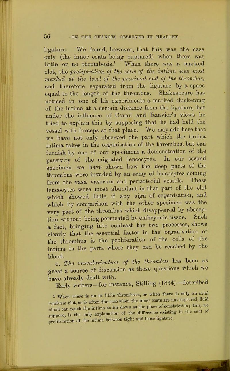 ligature. We found, however, that this was the case only (the inner coats being ruptured) when there was little or no thrombosis.1 When there was a marked clot, the proliferation of the cells of the intima was most marked at the level of the proximal end of the thrombus, and therefore separated from the ligature by a space equal to the length of the thrombus. Shakespeare has noticed in one of his experiments a marked thickening of the intima at a certain distance from the ligature, but under the influence of Cornil and Eanvier's views he tried to explain this by supposing that he had held the vessel with forceps at that place. We may add here that we have not only observed the part which the tunica intima takes in the organisation of the thrombus, but can furnish by one of our specimens a demonstration of the passivity of the migrated leucocytes. In our second specimen we have shown how the deep parts of the thrombus were invaded by an army of leucocytes coming from the vasa vasorum and periarterial vessels. These leucocytes were most abundant in that part of the clot which showed little if any sign of organisation, and which by comparison with the other specimen was the very part of the thrombus which disappeared by absorp- tion without being permeated by embryonic tissue. Such a fact, bringing into contrast the two processes, shows clearly that the essential factor in the organisation of the thrombus is the proHferation of the cells of the intima in the parts where they can be reached by the blood. c. The vascularisation of the thrombus has been as great a source of discussion as those questions which we have already dealt with. Early writers—for instance, Stilling (1834)—described i When there is no or little thrombosis, or when there is only an axial fusiform clot, as is often the case when the inner coats are not ruptured, fluid blood can reach the intima as far down as the place of constriction ; this we suppose, is the only explanation of the difference existing m the seat of proliferation of the intima between tight and loose ligature,