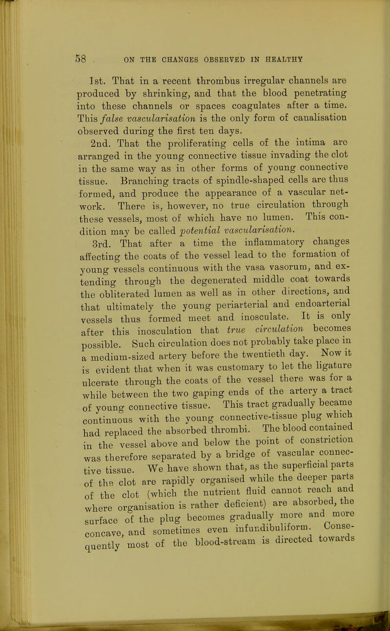 1st. That in a recent thrombus irregular channels are produced by shrinking, and that the blood penetrating into these channels or spaces coagulates after a time. This false vascularisation is the only form of canalisation observed during the first ten days. 2nd. That the proliferating cells of the intima are arranged in the young connective tissue invading the clot in the same way as in other forms of young connective tissue. Branching tracts of spindle-shaped cells are thus formed, and produce the appearance of a vascular net- work. There is, however, no true circulation through these vessels, most of which have no lumen. This con- dition may be called potential vascularisation. 3rd. That after a time the inflammatory changes affecting the coats of the vessel lead to the formation of young vessels continuous with the vasa vasorum, and ex- tending through the degenerated middle coat towards the obliterated lumen as well as in other directions, and that ultimately the young periarterial and endoarterial vessels thus formed meet and inosculate. It is only after this inosculation that true circulation becomes possible. Such circulation does not probably take place in a medium-sized artery before the twentieth day. Now it is evident that when it was customary to let the ligature ulcerate through the coats of the vessel there was for a while between the two gaping ends of the artery a tract of young connective tissue. This tract gradually became continuous with the young connective-tissue plug which had replaced the absorbed thrombi. The blood contained in the vessel above and below the point of constriction was therefore separated by a bridge of vascular connec- tive tissue We have shown that, as the superficial parts of the clot are rapidly organised while the deeper parts of the clot (which the nutrient fluid cannot reach and where organisation is rather deficient) are absorbed, the surface of the plug becomes gradually more and more concave, and sometimes even infundibuliform Conse- quently most of the blood-stream is directed towards