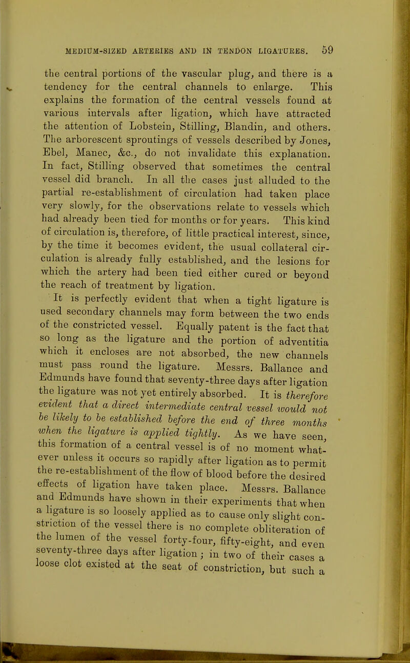 the central portions of the vascular plug, and there is a tendency for the central channels to enlarge. This explains the formation of the central vessels found at various intervals after ligation, which have attracted the attention of Lobstein, Stilling, Blandin, and others. The arborescent sproutings of vessels described by Jones, Bbel, Manec, &c, do not invalidate this explanation. In fact, Stilling observed that sometimes the central vessel did branch. In all the cases just alluded to the partial re-establishment of circulation had taken place very slowly, for the observations relate to vessels which had already been tied for months or for years. This kind of circulation is, therefore, of little practical interest, since, by the time it becomes evident, the usual collateral cir- culation is already fully established, and the lesions for which the artery had been tied either cured or beyond the reach of treatment by ligation. It is perfectly evident that when a tight ligature is used secondary channels may form between the two ends of the constricted vessel. Equally patent is the fact that so long as the ligature and the portion of adventitia which it encloses are not absorbed, the new channels must pass round the ligature. Messrs. Ballance and Edmunds have found that seventy-three days after ligation the ligature was not yet entirely absorbed. It is therefore evident that a direct intermediate central vessel would not he likely to be established before the end of three months when the ligature is applied tightly. As we have seen this formation of a central vessel is of no moment what- ever unless it occurs so rapidly after ligation as to permit the re-establishment of the flow of blood before the desired effects of ligation have taken place. Messrs. Ballance and Edmunds have shown in their experiments that when a ligature is so loosely applied as to cause only slight con- striction of the vessel there is no complete obliteration of the lumen of the vessel forty-four, fifty-eight, and even seventy-three days after ligation• in two of their cases a loose clot existed at the seat of constriction, but such a