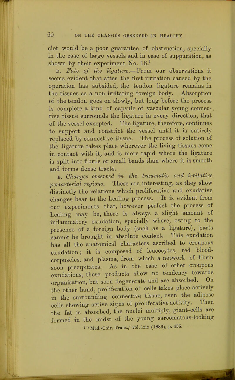 clot would be a poor guarantee of obstruction, specially in the case of large vessels and in case of suppuration, as shown by their experiment No. 18.1 D. Fate of the ligature.—From our observations it seems evident that after the first irritation caused by the operation has subsided, the tendon ligature remains in the tissues as a non-irritating foreign body. Absorption of the tendon goes on slowly, but long before the process is complete a kind of capsule of vascular young connec- tive tissue surrounds the ligature in every direction, that of the vessel excepted. The ligature, therefore, continues to support and constrict the vessel until it is entirely replaced by connective tissue. The process of solution of the ligature takes place wherever the living tissues come in contact with it, and is more rapid where the ligature is split into fibrils or small bands than where it is smooth and forms dense tracts. e. Changes observed in the traumatic and irritative periarterial regions. These are interesting, as they show distinctly the relations which proliferative and exudative changes bear to the healing process. It is evident from our experiments that, however perfect the process of healing may be, there is always a slight amount of inflammatory exudation, specially where, owing to the presence of a foreign body (such as a ligature), parts cannot be brought in absolute contact. This exudation has all the anatomical characters ascribed to croupous exudation; it is composed of leucocytes, red blood- corpuscles, and plasma, from which a network of fibrin soon precipitates. As in the case of other croupous exudations, these products show no tendency towards organisation, but soon degenerate and are absorbed. On the other hand, proliferation of cells takes place actively in the surrounding connective tissue, even the adipose cells showing active signs of proliferative activity. Then the fat is absorbed, the nuclei multiply, giant-cells are formed in the midst of the young sarcomatous-lookmg i «Med.-Chir. Trans.,' vol. lxix (1886), p. 456.