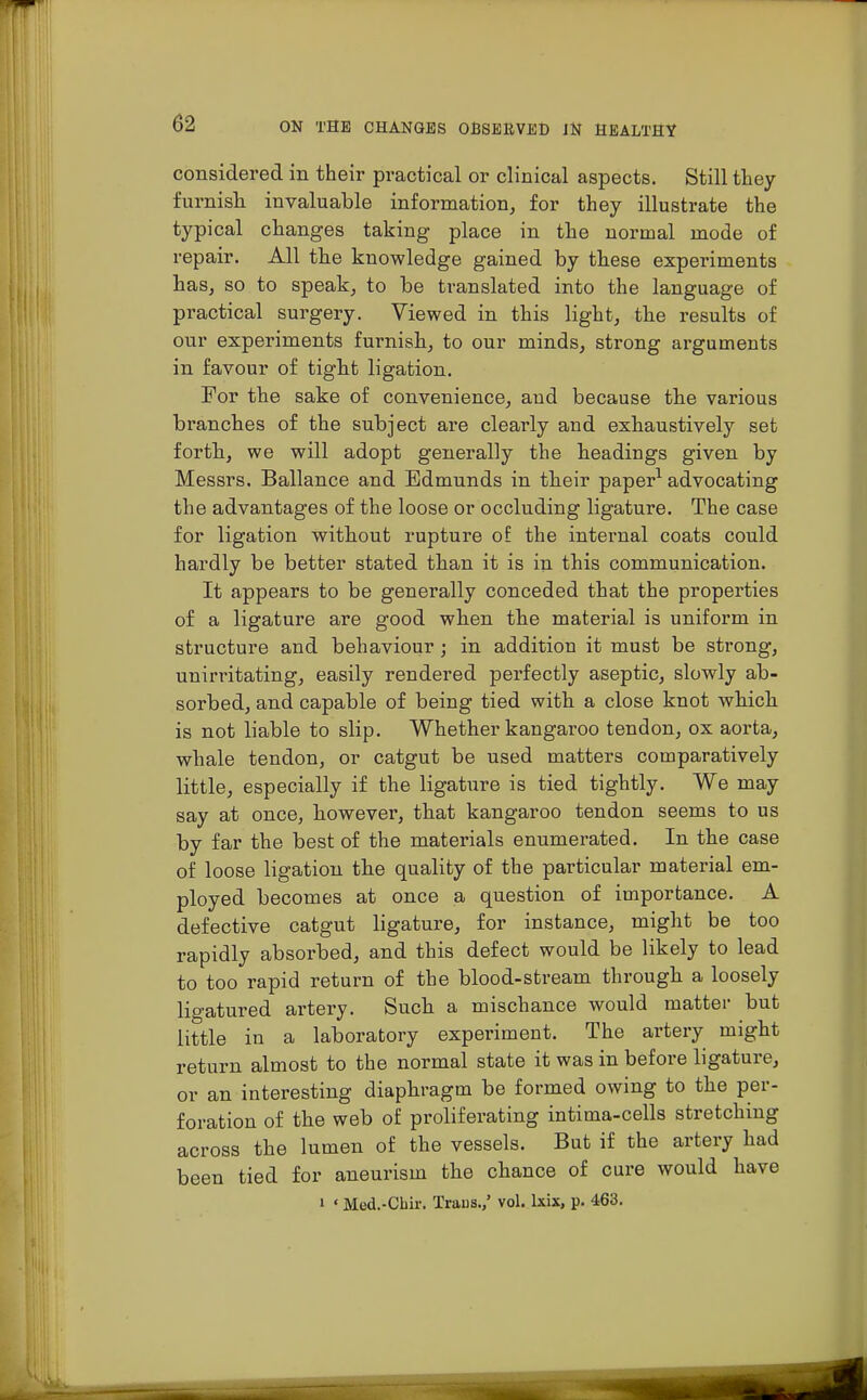 considered in their practical or clinical aspects. Still they furnish invaluable information, for they illustrate the typical changes taking place in the normal mode of repair. All the knowledge gained by these experiments has, so to speak, to be translated into the language of practical surgery. Viewed in this light, the results of our experiments furnish, to our minds, strong arguments in favour of tight ligation. For the sake of convenience, and because the various branches of the subject are clearly and exhaustively set forth, we will adopt generally the headings given by Messrs. Ballance and Edmunds in their paper1 advocating the advantages of the loose or occluding ligature. The case for ligation without rupture of the internal coats could hardly be better stated than it is in this communication. It appears to be generally conceded that the properties of a ligature are good when the material is uniform in structure and behaviour; in addition it must be strong, unirritating, easily rendered perfectly aseptic, slowly ab- sorbed, and capable of being tied with a close knot which is not liable to slip. Whether kangaroo tendon, ox aorta, whale tendon, or catgut be used matters comparatively little, especially if the ligature is tied tightly. We may say at once, however, that kangaroo tendon seems to us by far the best of the materials enumerated. In the case of loose ligation the quality of the particular material em- ployed becomes at once a question of importance. A defective catgut ligature, for instance, might be too rapidly absorbed, and this defect would be likely to lead to too rapid return of the blood-stream through a loosely lio-atured artery. Such a mischance would matter but little in a laboratory experiment. The artery might return almost to the normal state it was in before ligature, or an interesting diaphragm be formed owing to the per- foration of the web of proliferating intima-cells stretching across the lumen of the vessels. But if the artery had been tied for aneurism the chance of cure would have