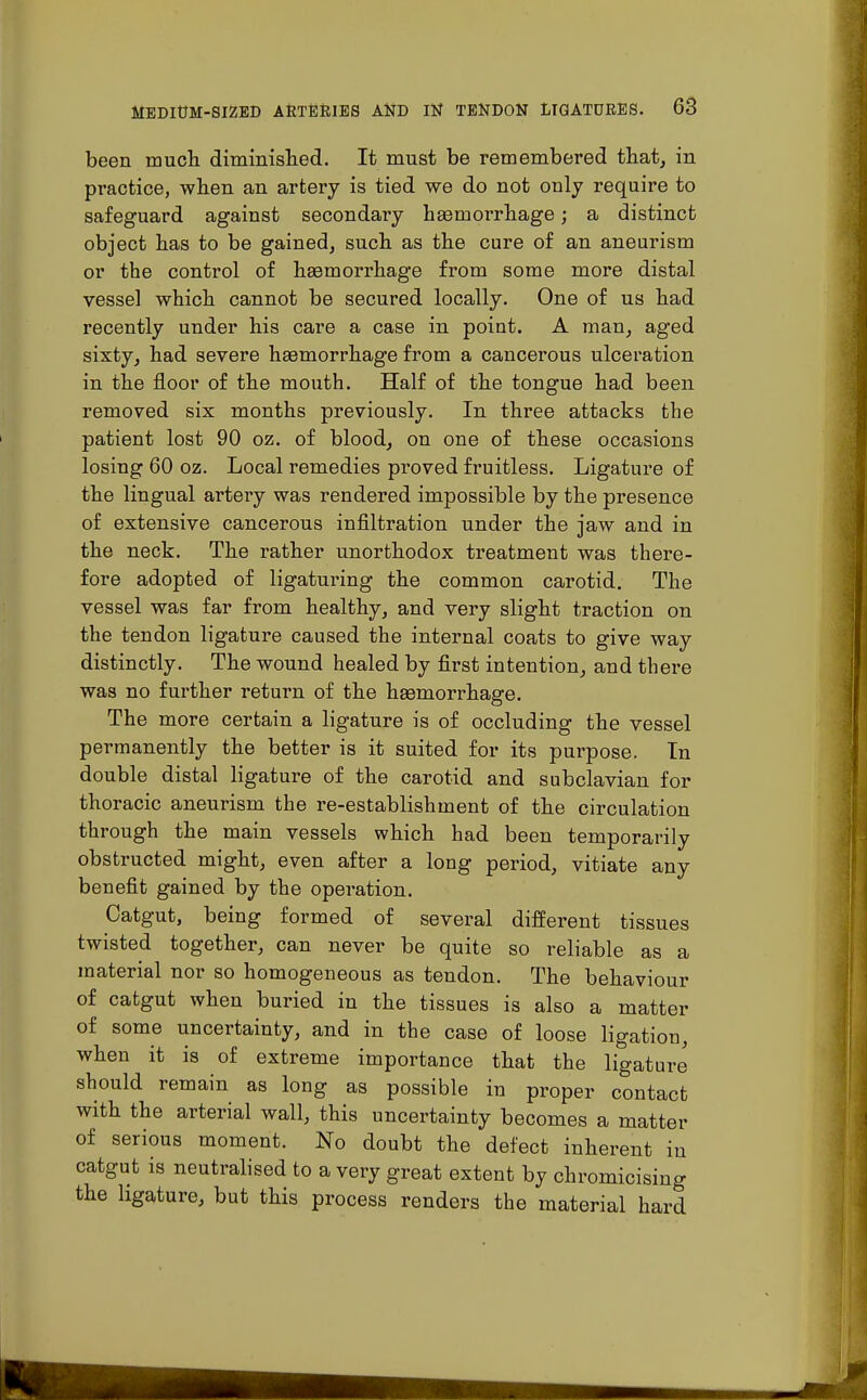 been much diminished. It must be remembered that, in pi'actice, when an artery is tied we do not only require to safeguard against secondary haemorrhage; a distinct object has to be gained, such as the cure of an aneurism or the control of hsemorrhage from some more distal vessel which cannot be secured locally. One of us had recently under his care a case in point. A man, aged sixty, had severe haemorrhage from a cancerous ulceration in the floor of the mouth. Half of the tongue had been removed six months previously. In three attacks the patient lost 90 oz. of blood, on one of these occasions losing 60 oz. Local remedies proved fruitless. Ligature of the lingual artery was rendered impossible by the presence of extensive cancerous infiltration under the jaw and in the neck. The rather unorthodox treatment was there- fore adopted of ligaturing the common carotid. The vessel was far from healthy, and very slight traction on the tendon ligature caused the internal coats to give way distinctly. The wound healed by first intention, and there was no further return of the haemorrhage. The more certain a ligature is of occluding the vessel permanently the better is it suited for its purpose. In double distal ligature of the carotid and subclavian for thoracic aneurism the re-establishment of the circulation through the main vessels which had been temporarily obstructed might, even after a long period, vitiate any benefit gained by the operation. Catgut, being formed of several different tissues twisted together, can never be quite so reliable as a material nor so homogeneous as tendon. The behaviour of catgut when buried in the tissues is also a matter of some uncertainty, and in the case of loose ligation, when it is of extreme importance that the ligature should remain as long as possible in proper contact with the arterial wall, this uncertainty becomes a matter of serious moment. No doubt the defect inherent in catgut is neutralised to a very great extent by chromicising the ligature, but this process renders the material hard