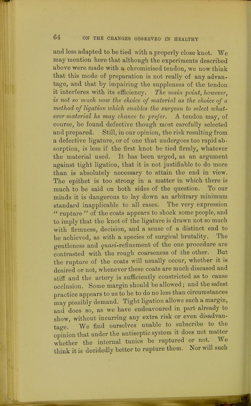 and less adapted to be tied with a properly close knot. We may mention here that although the experiments described above were made with a chromicised tendon, we now think that this mode of preparation is not really of any advan- tage, and that by impairing the suppleness of the tendon it interferes with its efficiency. The main point, however, is not so much noio the choice of material as the choice of a method of ligation which enables the surgeon to select what- ever material he may chance to prefer. A tendon may, of course, be found defective though most carefully selected and prepared. Still, in our opinion, the risk resulting from a defective ligature, or of one that undergoes too rapid ab- sorption, is less if the first knot be tied firmly, whatever the material used. It has been urged, as an argument against tight ligation, that it is not justifiable to do more than is absolutely necessary to attain the end in view. The epithet is too strong in a matter in which there is much to be said on both sides of the question. To our minds it is dangerous to lay down an arbitrary minimum standard inapplicable to all cases. The very expression rupture of the coats appears to shock some people, and to imply that the knot of the ligature is drawn not so much with firmness, decision, and a sense of a distinct end to be achieved, as with a species of surgical brutality. The gentleness and gwasi-refinement of the one procedure are contrasted with the rough coarseness of the other. But the rupture of the coats will usually occur, whether it is desired or not, whenever these coats are much diseased and stiff and the artery is sufficiently constricted as to cause occlusion. Some margin should be allowed; and the safest practice appears to us to be to do no less than circumstances may possibly demand. Tight ligation allows such a margin, and does so, as we have endeavoured in part already to show, without incurring any extra risk or even disadvan- tage. We find ourselves unable to subscribe to the opinion that under the antiseptic system it does not matter whether the internal tunics be ruptured or not. We think it is decidedly better to rupture them. Nor will such