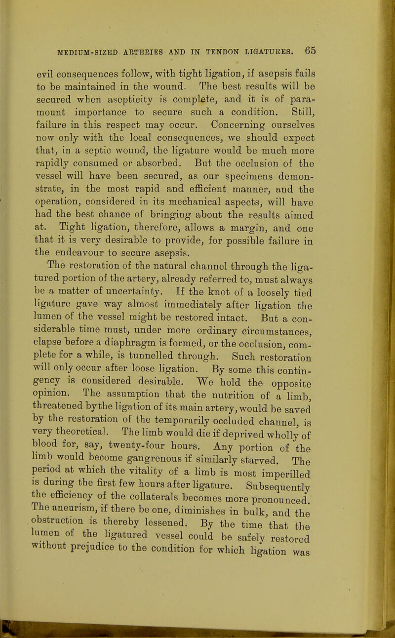 evil consequences follow, with tig-Tit ligation, if asepsis fails to be maintained in the wound. The best results will be secured when asepticity is complete, and it is of para- mount importance to secure such a condition. Still, failure in this respect may occur. Concerning ourselves now only with the local consequences, we should expect that, in a septic wound, the ligature would be much more rapidly consumed or absorbed. But the occlusion of the vessel will have been secured, as our specimens demon- strate, in the most rapid and efficient manner, and. the operation, considered in its mechanical aspects, will have had the best chance of bringing about the results aimed, at. Tight ligation, therefore, allows a margin, and one that it is very desirable to provide, for possible failure in the endeavour to secure asepsis. The restoration of the natural channel through the liga- tured portion of the artery, already referred to, must always be a matter of uncertainty. If the knot of a loosely tied ligature gave way almost immediately after ligation the lumen of the vessel might be restored intact. But a con- siderable time must, under more ordinary circumstances, elapse before a diaphragm is formed, or the occlusion, com- plete for a while, is tunnelled through. Such restoration will only occur after loose ligation. By some this contin- gency is considered desirable. We hold the opposite opinion. The assumption that the nutrition of a limb, threatened by the ligation of its main artery, would be saved by the restoration of the temporarily occluded channel, is very theoretical. The limb would die if deprived wholly of blood for, say, twenty-four hours. Any portion of the limb would become gangrenous if similarly starved. The period at which the vitality of a limb is most imperilled is during the first few hours after ligature. Subsequently the efficiency of the collaterals becomes more pronounced. The aneurism, if there be one, diminishes in bulk, and the obstruction is thereby lessened. By the time that the lumen of the ligatured vessel could be safely restored without prejudice to the condition for which ligation was
