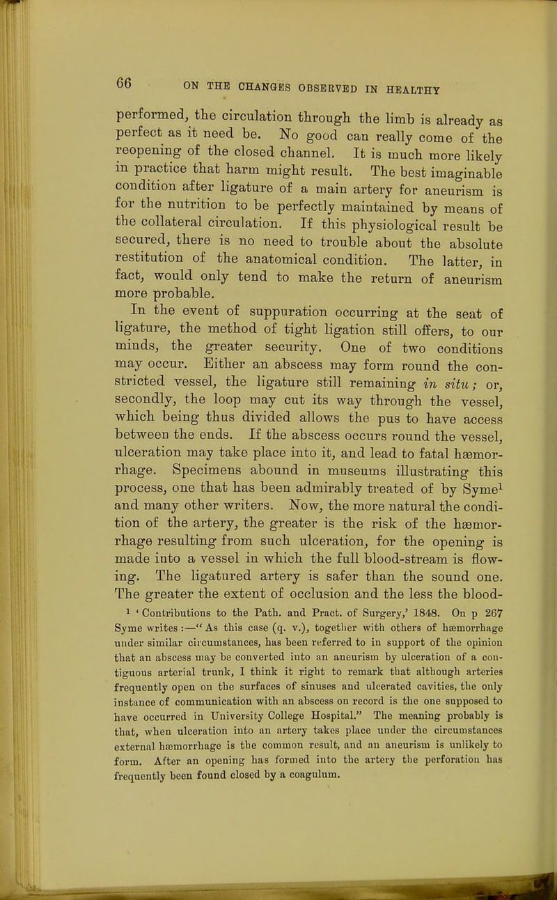 performed, the circulation through the limb is already as perfect as it need be. No good can really come of the reopening of the closed channel. It is much more likely in practice that harm might result. The best imaginable condition after ligature of a main artery for aneurism is for the nutrition to be perfectly maintained by means of the collateral circulation. If this physiological result be secured, there is no need to trouble about the absolute restitution of the anatomical condition. The latter, in fact, would only tend to make the return of aneurism more probable. In the event of suppuration occurring at the seat of ligature, the method of tight ligation still offers, to our minds, the greater security. One of two conditions may occur. Either an abscess may form round the con- stricted vessel, the ligature still remaining in situ; or, secondly, the loop may cut its way through the vessel, which being thus divided allows the pus to have access between the ends. If the abscess occurs round the vessel, ulceration may take place into it, and lead to fatal ha3mor- rhage. Specimens abound in museums illustrating this process, one that has been admirably treated of by Syme1 and many other writers. Now, the more natural the condi- tion of the artery, the greater is the risk of the haemor- rhage resulting from such ulceration, for the opening is made into a vessel in which the full blood-stream is flow- ing. The ligatured artery is safer than the sound one. The greater the extent of occlusion and the less the blood- 1 ' Contributions to the Path, and Pracfc. of Surgery/ 1848. On p 267 Syme writes :— As this case (q. v.), together with others of haemorrhage under similar circumstances, has been referred to in support of the opinion that an abscess may be converted into an aneurism by ulceration of a con- tiguous arterial trunk, I think it right to remark that although arteries frequently open on the surfaces of sinuses and ulcerated cavities, the only instance of communication with an abscess on record is the one supposed to have occurred in University College Hospital. The meaning probably is that, when ulceration into an artery takes place under the circumstances external haemorrhage is the common result, and an aneurism is unlikely to form. After an opening has formed into the artery the perforation has frequently been found closed by a coagulum.