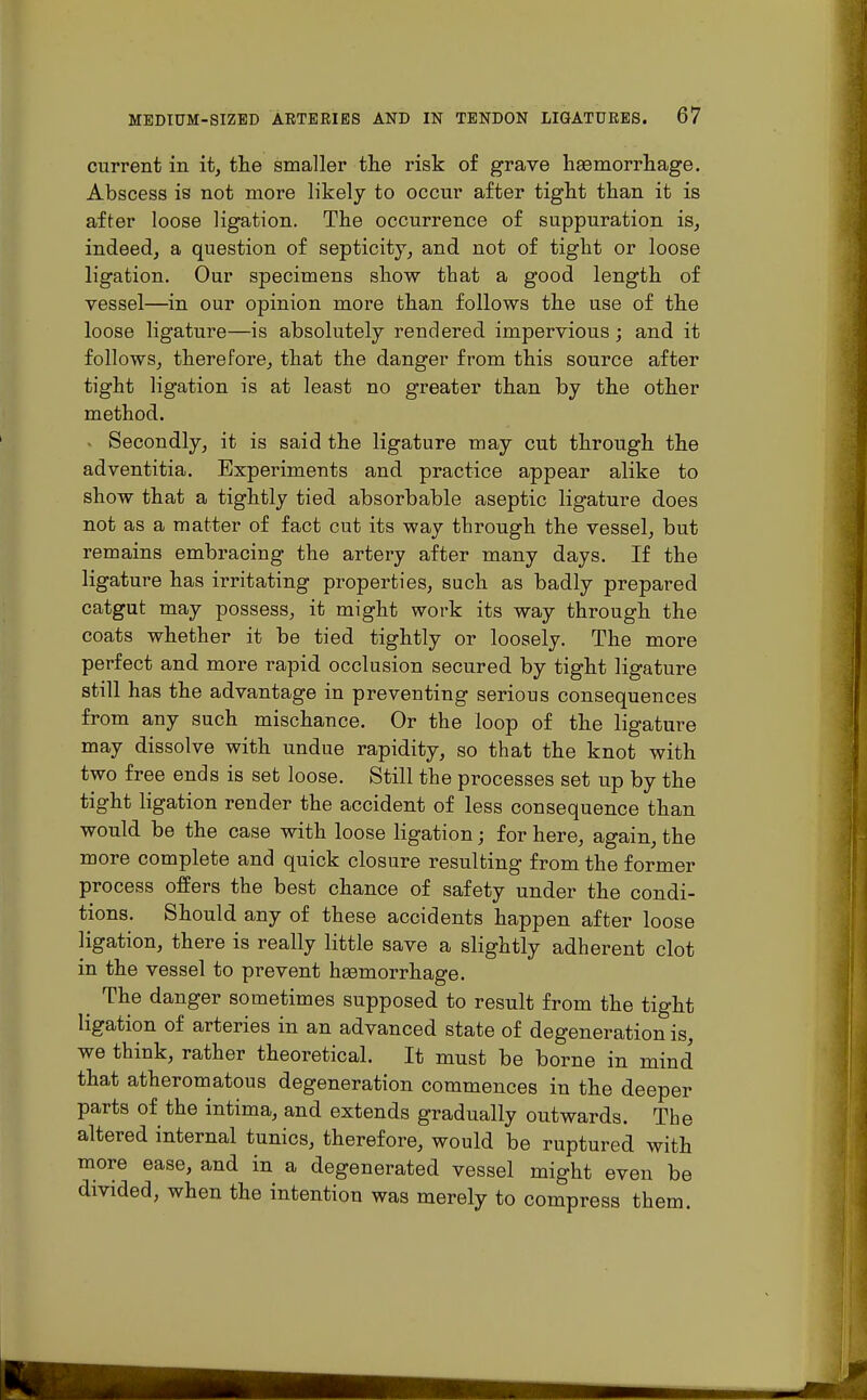 current in it, the smaller the risk of grave haemorrhage. Abscess is not more likely to occur after tight than it is after loose ligation. The occurrence of suppuration is, indeed, a question of septicity, and not of tight or loose ligation. Our specimens show that a good length of vessel—in our opinion more than follows the use of the loose ligature—is absolutely rendered impervious; and it follows, therefore, that the danger from this source after tight ligation is at least no greater than by the other method. x Secondly, it is said the ligature may cut through the adventitia. Experiments and practice appear alike to show that a tightly tied absorbable aseptic ligature does not as a matter of fact cut its way through the vessel, but remains embracing the artery after many days. If the ligature has irritating properties, such as badly prepared catgut may possess, it might work its way through the coats whether it be tied tightly or loosely. The more perfect and more rapid occlusion secured by tight ligature still has the advantage in preventing serious consequences from any such mischance. Or the loop of the ligature may dissolve with undue rapidity, so that the knot with two free ends is set loose. Still the processes set up by the tight ligation render the accident of less consequence than would be the case with loose ligation; for here, again, the more complete and quick closure resulting from the former process offers the best chance of safety under the condi- tions. Should any of these accidents happen after loose ligation, there is really little save a slightly adherent clot in the vessel to prevent haamorrhage. The danger sometimes supposed to result from the tight ligation of arteries in an advanced state of degeneration is, we think, rather theoretical. It must be borne in mind that atheromatous degeneration commences in the deeper parts of the intima, and extends gradually outwards. The altered internal tunics, therefore, would be ruptured with more ease, and in a degenerated vessel might even be divided, when the intention was merely to compress them.
