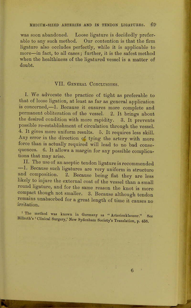 was soon abandoned. Loose ligature is decidedly prefer- able to any such, method. Our contention is that the firm ligature also occludes perfectly, while it is applicable to more—in fact, to all cases; further, it is the safest method when the healthiness of the ligatured vessel is a matter of doubt. VII. General Conclusions. I. We advocate the practice of tight as preferable to that of loose ligation, at least as far as general application is concerned,—1. Because it ensures more complete and permanent obliteration of the vessel. 2. It brings about the desired condition with more rapidity. 3. It prevents possible re-establishment of circulation through the vessel. 4. It gives more uniform results. 5. It requires less skill. Any error in the direction of tying the artery with more force than is actually required will lead to no bad conse- quences. 6. It allows a margin for any possible complica- tions that may arise. II. The use of an aseptic tendon ligature is recommended —1. Because such ligatures are very uniform in structure and composition. 2. Because being flat they are less likely to injure the external coat of the vessel than a small round ligature, and for the same reason the knot is more compact though not smaller. 3. Because although tendon remains unabsorbed for a great length of time it causes no irritation. ' The method was known in Germany as  Arterienklausur. See Billroth s 'Clinical Surgery,' New Sydenham Society's Translation, p. 458. G