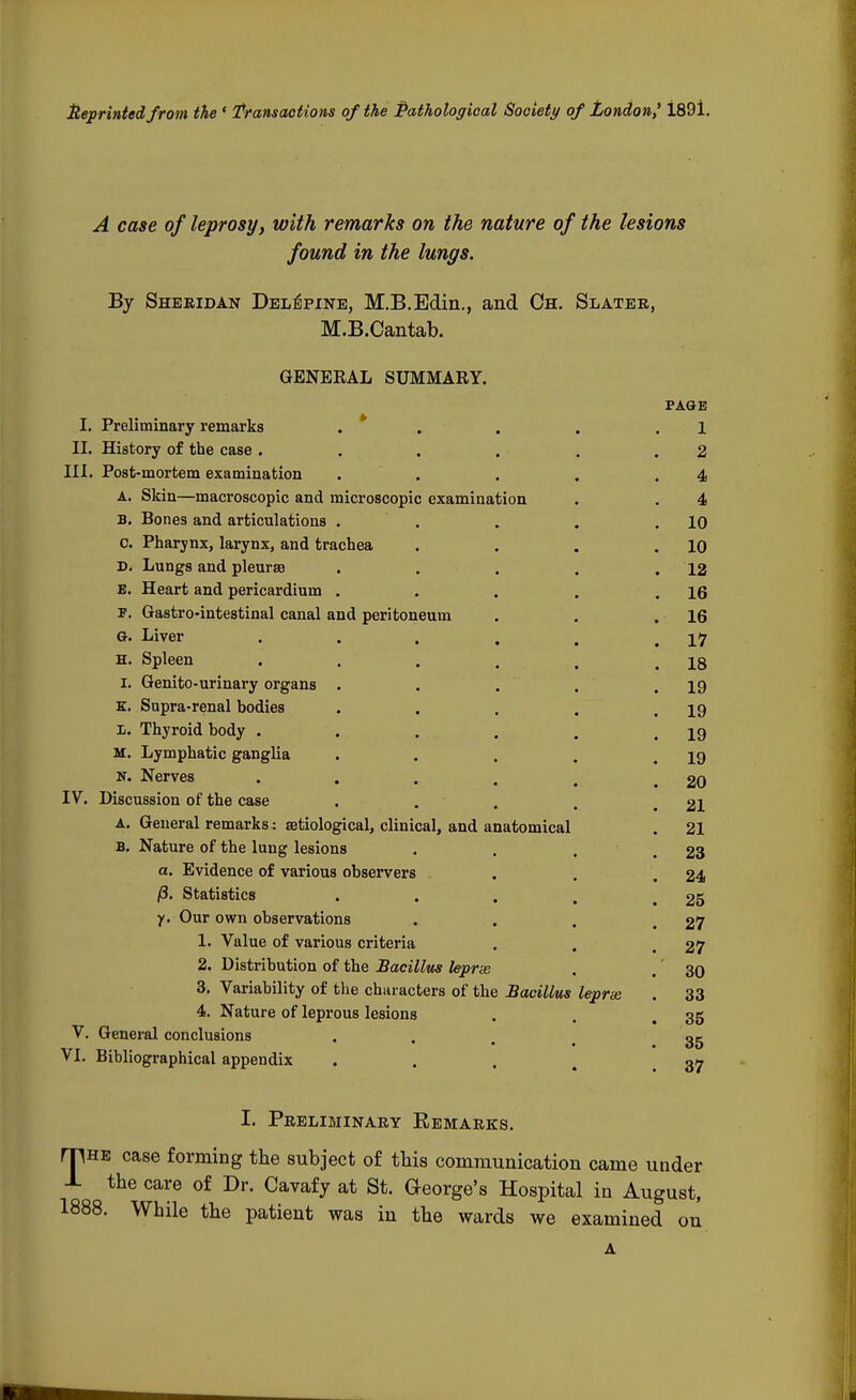 tteprintedfrom the ' Transactions of the Pathological Society of London,' 1891. A case of leprosy, with remarks on the nature of the lesions found in the lungs. By Sheridan Deletine, M.B.Edin., and Ch. Slater, M.B.Cantab. GENEEAL SUMMARY. PAGE I. Preliminary remarks ., . . 1 II. History of the case. . . . . .2 III. Post-mortem examination . . . . .4 A. Skin—macroscopic and microscopic examination . . 4 B. Bones and articulations . . . . .10 c. Pharynx, larynx, and trachea . . . .10 D. Lungs and pleurae . . . . .12 B. Heart and pericardium . . . . .16 P. Gastro-intestinal canal and peritoneum . . .16 G. Liver . . . . , .17 h. Spleen . . . . . .18 I. Genito-urinary organs . . . . .19 K. Supra-renal bodies . . . . .19 I. Thyroid body . . . . . .19 M. Lymphatic ganglia . . . . .19 n. Nerves ..... 20 IV. Discussion of the case .... 21 A. General remarks: aetiological, clinical, and anatomical . 21 B. Nature of the lung lesions . . . .23 a. Evidence of various observers . . .24 j8. Statistics . . . , .25 y. Our own observations ... 27 1. Value of various criteria . . 27 2. Distribution of the Bacillus leprse . . 30 3. Variability of the characters of the Bacillus leprse . 33 4. Nature of leprous lesions . . 35 V. General conclusions .... 35 VI. Bibliographical appendix . 37 I. Preliminary Remarks. mHE case forming the subject of this communication came under -L the care of Dr. Cavafy at St. George's Hospital in August, 1888. While the patient was in the wards we examined on A
