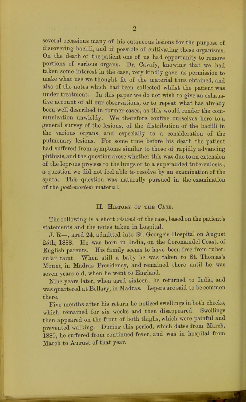several occasions many of his cutaneous lesions for the purpose of discovering bacilli, and if possible of cultivating these organisms. On the death of the patient one of us had opportunity to remove portions of various organs. Dr. Cavafy, knowing that we had taken some interest in the case, very kindly gave us permission to make what use we thought fit of the material thus obtained, and also of the notes which had been collected whilst the patient was under treatment. In this paper we do not wish to give an exhaus- tive account of all our observations, or to repeat what has already been well described in former cases, as this would render the com- munication unwieldy. We therefore confine ourselves here to a general survey of the lesions, of the distribution of the bacilli in the various organs, and especially to a consideration of the pulmonary lesions. For some time before his death the patient had suffered from symptoms similar to those of rapidly advancing phthisis, and the question arose whether this was due to an extension of the leprous process to the lungs or to a superadded tuberculosis ; a question we did not feel able to resolve by an examination of the sputa. This question was naturally pursued in the examination of the post-mortem material. II. History op the Case. The following is a short resume of the case, based on the patient's statements and the notes taken in hospital. J. E—, aged 24, admitted into St. George's Hospital on August 25th, 1888. He was born in India, on the Coromandel Coast, of English parents. His family seems to have been free from tuber- cular taint. When still a baby he was taken to St. Thomas's Mount, in Madras Presidency, and remained there until he was seven years old, when he went to England. Nine years later, when aged sixteen, he returned to India, and was quartered at Bellary, in Madras. Lepers are said to be common there. Five months after his return he noticed swellings in both cheeks, which remained for six weeks and then disappeared. Swellings then appeared on the front of both thighs, which were painful and prevented walking. During this period, which dates from March, 1880, he suffered from continued fever, and was in hospital from March to August of that year.