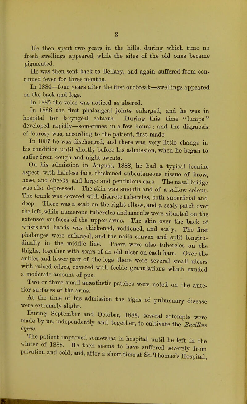 He then spent two years in the hills, during which time no fresh swellings appeared, while the sites of the old ones became pigmented. He was then sent back to Bellary, and again suffered from con- tinued fever for three months. In 1884—four years after the first outbreak—swellings appeared on the back and legs. In 1885 the voice was noticed as altered. In 1886 the first phalangeal joints enlarged, and he was in hospital for laryngeal catarrh. During this time lumps developed rapidly—sometimes in a few hours ; and the diagnosis of leprosy was, according to the patient, first made. In 1887 he was discharged, and there was very little change in his condition until shortly before his admission, when he began to suffer from cough and night sweats. On his admission in August, 1888, he had a typical leonine aspect, with hairless face, thickened subcutaneous tissue of brow, nose, and cheeks, and large and pendulous ears. The nasal bridge was also depressed. The skin was smooth and of a sallow colour. The trunk was covered with discrete tubercles, both superficial and deep. There was a scab on the right elbow, and a scaly patch over the left, while numerous tubercles and maculae were situated on the extensor surfaces of the upper arms. The skin over the back of wrists and hands was thickened, reddened, and scaly. The first phalanges were enlarged, and the nails convex and split longitu- dinally in the middle line. There were also tubercles on the thighs, together with scars of an old ulcer on each ham. Over the ankles and lower part of the legs there were several small ulcers with raised edges, covered with feeble granulations which exuded a moderate amount of pus. Two or three small anaesthetic patches were noted on the ante- rior surfaces of the arms. At the time of his admission the signs of pulmonary disease were extremely slight. During September and October, 1888, several attempts were made by us, independently and together, to cultivate the Bacillus leprse. The patient improved somewhat in hospital until he left in the winter of 1888. He then seems to have suffered severely from privation and cold, and, after a short time at St. Thomas's Hospital
