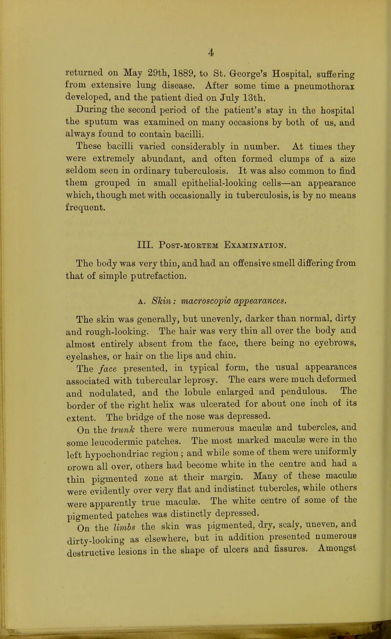 returned on May 29th, 1889, to St. George's Hospital, suffering from extensive lung disease. After some time a pneumothorax developed, and the patient died on July 13th. During the second period of the patient's stay in the hospital the sputum was examined on many occasions by both of us, and always found to contain bacilli. These bacilli varied considerably in number. At times they were extremely abundant, and often formed clumps of a size seldom seen in ordinary tuberculosis. It was also common to find them grouped in small epithelial-looking cells—an appearance which, though met with occasionally in tuberculosis, is by no means frequent. III. Post-mortem Examination. The body was very thin, and had an offensive smell differing from that of simple putrefaction. a. Shin: macroscopic appearances. The skin was generally, but unevenly, darker than normal, dirty and rough-looking. The hair was very thin all over the body and almost entirely absent from the face, there being no eyebrows, eyelashes, or hair on the lips and chin. The face presented, in typical form, the usual appearances associated with tubercular leprosy. The ears were much deformed and nodulated, and the lobule enlarged and pendulous. The border of the right helix was ulcerated for about one inch of its extent. The bridge of the nose was depressed. On the trunk there were numerous maculae and tubercles, and some leucodermic patches. The most marked maculae were in the left hypochondriac region; and while some of them were uniformly Drown all over, others had become white in the centre and had a thin pigmented zone at their margin. Many of these maculae were evidently over very flat and indistinct tubercles, while others were apparently true maculae. The white centre of some of the pigmented patches was distinctly depressed. On the limbs the skin was pigmented, dry, scaly, uneven, and dirty-looking as elsewhere, but in addition presented numerous destructive lesions in the shape of ulcers and fissures. Amongst