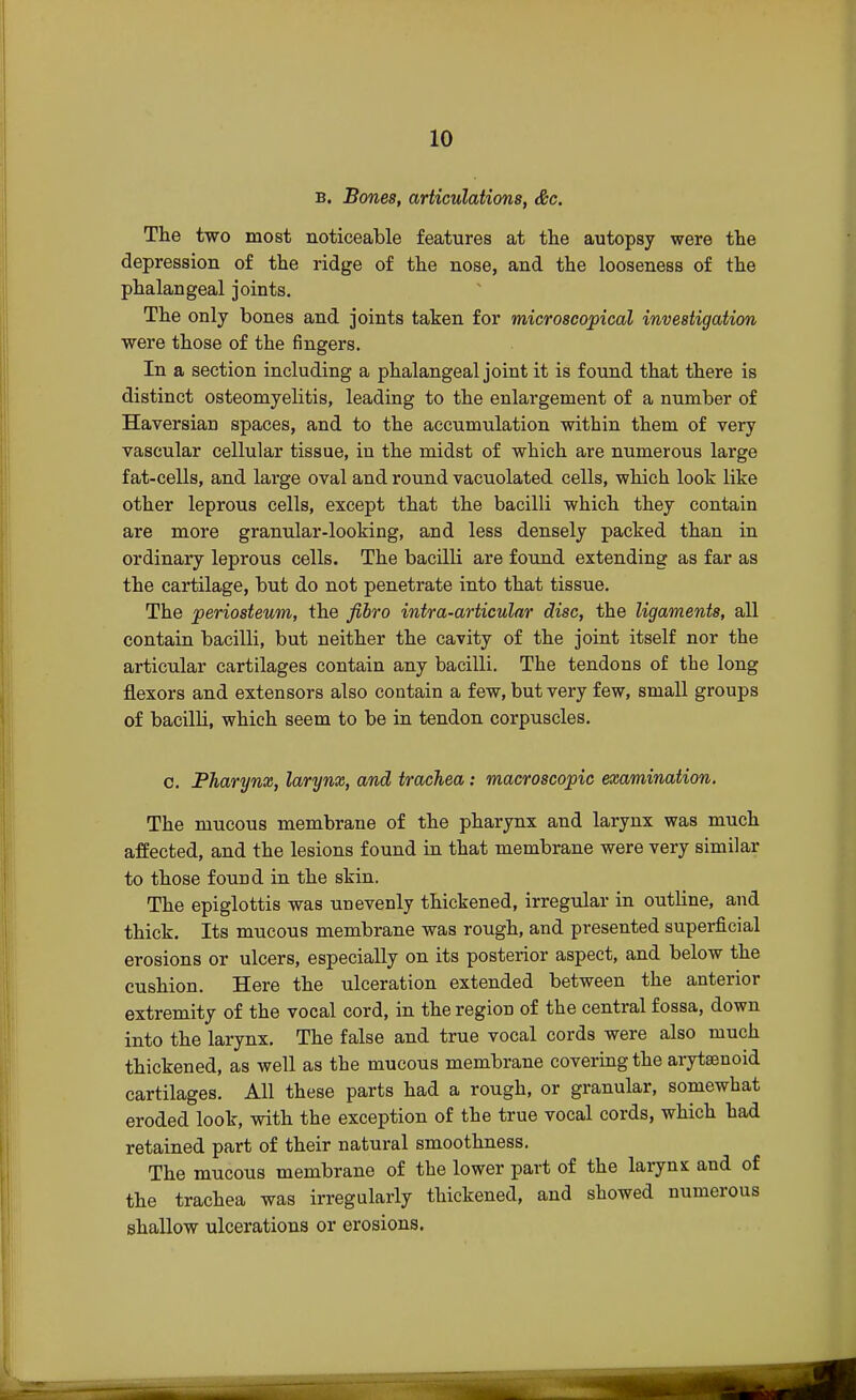 b. Bones, articulations, &c. The two most noticeable features at the autopsy were the depression of the ridge of the nose, and the looseness of the phalangeal joints. The only bones and joints taken for microscopical investigation were those of the fingers. In a section including a phalangeal joint it is found that there is distinct osteomyelitis, leading to the enlargement of a number of Haversian spaces, and to the accumulation within them of very vascular cellular tissue, in the midst of which are numerous large fat-cells, and large oval and round vacuolated cells, which look like other leprous cells, except that the bacilli which they contain are more granular-looking, and less densely packed than in ordinary leprous cells. The bacilli are found extending as far as the cartilage, but do not penetrate into that tissue. The periosteum, the fibro intra-articular disc, the ligaments, all contain bacilli, but neither the cavity of the joint itself nor the articular cartilages contain any bacilli. The tendons of the long flexors and extensors also contain a few, but very few, small groups of bacilli, which seem to be in tendon corpuscles. c. Pharynx, larynx, and trachea: macroscopic examination. The mucous membrane of the pharynx and larynx was much affected, and the lesions found in that membrane were very similar to those found in the skin. The epiglottis was unevenly thickened, irregular in outline, and thick. Its mucous membrane was rough, and presented superficial erosions or ulcers, especially on its posterior aspect, and below the cushion. Here the ulceration extended between the anterior extremity of the vocal cord, in the region of the central fossa, down into the larynx. The false and true vocal cords were also much thickened, as well as the mucous membrane covering the arytsenoid cartilages. All these parts had a rough, or granular, somewhat eroded look, with the exception of the true vocal cords, which had retained part of their natural smoothness. The mucous membrane of the lower part of the larynx and of the trachea was irregularly thickened, and showed numerous shallow ulcerations or erosions.
