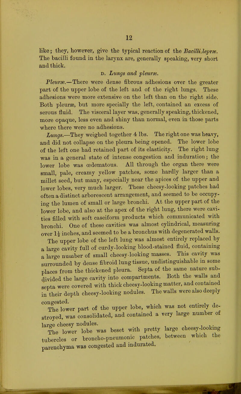 like; they, however, give the typical reaction of the Bacilli,leprse. The bacilli found in the larynx are, generally speaking, very short and thick. d. Lungs and pleurse. Pleurse.—There were dense fibrous adhesions over the greater part of the upper lobe of the left and of the right lungs. These adhesions were more extensive on the left than on the right side. Both pleurse, but more specially the left, contained an excess of serous fluid. The visceral layer was, generally speaking, thickened, more opaque, less even and shiny than normal, even in those parts where there were no adhesions. Lungs.—They weighed together 4 lbs. The right one was heavy, and did not collapse on the pleura being opened. The lower lobe of the left one had retained part of its elasticity. The right lung was in a general state of intense congestion and induration; the lower lobe was oedematous. All through the organ there were small, pale, creamy yellow patches, some hardly larger than a millet seed, but many, especially near the apices of the upper and lower lobes, very much larger. These cheesy-looking patches had often a distinct arborescent arrangement, and seemed to be occupy- ing the lumen of small or large bronchi. At the upper part of the lower lobe, and also at the apex of the right lung, there were cavi- ties filled with soft caseiform products which communicated with bronchi. One of these cavities was almost cylindrical, measuring over H inches, and seemed to be a bronchus with degenerated walls. The upper lobe of the left lung was almost entirely replaced by a large cavity full of curdy-looking blood-stained fluid, containing a large number of small cheesy-looking masses. This cavity was surrounded by dense fibroid lung tissue, undistinguishable in some places from the thickened pleura. Septa of the same nature sub- divided the large cavity into compartments. Both the walls and septa were covered with thick cheesy-looking matter, and contained in their depth cheesy-looking nodules. The walls were also deeply congested. . The lower part of the upper lobe, which was not entirely de- stroyed, was consolidated, and contained a very large number of large cheesy nodules. The lower lobe was beset with pretty large cheesy-looking tubercles or broncho-pneumonic patches, between which the parenchyma was congested and indurated.