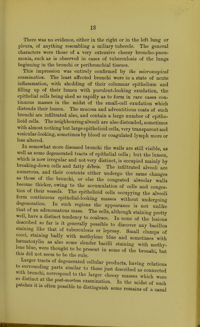 There was no evidence, either in the right or in the left lung or pleura, of anything resembling a miliary tubercle. The general characters were those of a very extensive cheesy broncho-pneu- monia, such as is observed in cases of tuberculosis of the lungs beginning in the bronchi or peribronchial tissues. This impression was entirely confirmed by the microscopical examination. The least affected bronchi were in a state of acute inflammation, with shedding of their columnar epithelium and filling up of their lumen with purulent-looking exudation, the epithelial cells being shed so rapidly as to form in rare cases con- tinuous masses in the midst of the small-cell exudation which distends their lumen. The mucosa and adventitious coats of such bronchi are infiltrated also, and contain a large number of epithe- lioid cells. The neighbouring alveoli are also distended, sometimes with almost nothing but large epithelioid cells, very transparent and vesicular-looking, sometimes by blood or coagulated lymph more or less altered. In somewhat more diseased bronchi the walls are still visible, as well as some degenerated tracts of epithelial cells ; but the lumen, which is now irregular and not very distinct, is occupied mainly by breaking-down cells and fatty dSbris. The infiltrated alveoli are numerous, and their contents either undergo the same changes as those of the bronchi, or else the congested alveolar walls become thicker, owing to the accumulation of cells and conges- tion of their vessels. The epithelioid cells occupying the alveoli form continuous epithelial-looking masses without undergoing degeneration. Iu such regions the appearance is not unlike that of an adenomatous mass. The cells, although staining pretty well, have a distinct tendency to coalesce. In none of the lesions described so far is it generally possible to discover any bacillus staining like that of tuberculosis or leprosy. Small clumps of cocci staining badly with methylene blue and sometimes with Wtoxylm as also some slender bacilli staining with methv- ene blue, were thought to be present in some of the bronohi, but this did not seem to be the rule. Larger tracts of degenerated cellular products, having relations to surrounding parts similar to those just described as'connected ZVHh1'7resP0Ild t0 ^ Wei' cheesy masses which were o distinct at the post-mortem examination. In the midst of such patches it is often possible to distinguish some remains of a canal