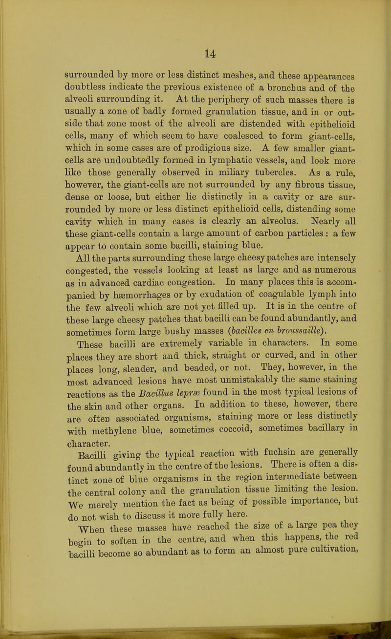 surrounded by more or less distinct meshes, and these appearances doubtless indicate the previous existence of a broncb us and of the alveoli surrounding it. At the periphery of such masses there is usually a zone of badly formed granulation tissue, and in or out- side that zone most of the alveoli are distended with epithelioid cells, many of which seem to have coalesced to form giant-cells, which in some cases are of prodigious size. A few smaller giant- cells are undoubtedly formed in lymphatic vessels, and look more like those generally observed in miliary tubercles. As a rule, however, the giant-cells are not surrounded by any fibrous tissue, dense or loose, but either lie distinctly in a cavity or are sur- rounded by more or less distinct epithelioid cells, distending some cavity which in many cases is clearly an alveolus. Nearly all these giant-cells contain a large amount of carbon particles : a few appear to contain some bacilli, staining blue. All the parts surrounding these large cheesy patches are intensely congested, the vessels looking at least as large and as numerous as in advanced cardiac congestion. In many places this is accom- panied by haemorrhages or by exudation of coagulable lymph into the few alveoli which are not yet filled up. It is in the centre of these large cheesy patches that bacilli can be found abundantly, and sometimes form large bushy masses (bacilles en broussaille). These bacilli are extremely variable in characters. In some places they are short and thick, straight or curved, and in other places long, slender, and beaded, or not. They, however, in the most advanced lesions have most unmistakably the same staining reactions as the Bacillus lepras found in the most typical lesions of the skin and other organs. In addition to these, however, there are often associated organisms, staining more or less distinctly with methylene blue, sometimes coccoid, sometimes bacillary in character. Bacilli giving the typical reaction with fuchsin are generally found abundantly in the centre of the lesions. There is often a dis- tinct zone of blue organisms in the region intermediate between the central colony and the granulation tissue limiting the lesion. We merely mention the fact as being of possible importance, but do not wish to discuss it more fully here. When these masses have reached the size of a large pea they begin to soften in the centre, and when this happens, the red bacilli become so abundant as to form an almost pure cultivation,