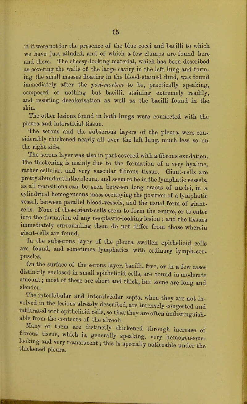 if it were not for the presence of the blue cocci and bacilli to which we have just alluded, and of which a few clumps are found here and there. The cheesy-looking material, which has been described as covering the walls of the large cavity in the left lung and form- ing the small masses floating in the blood- stained fluid, was found immediately after the post-mortem to be, practically speaking, composed of nothing but bacilli, staining extremely readily, and resisting decolorisation as well as the bacilli found in the skin. The other lesions found in both lungs were connected with the pleura and interstitial tissue. The serous and the subserous layers of the pleura were con- siderably thickened nearly all over the left lung, much less so on the right side. The serous layer was also in part covered with a fibrous exudation. The thickening is mainly due to the formation of a very hyaline, rather cellular, and very vascular fibrous, tissue. Giant-cells are pretty abundant inthe pleura, and seem to be in the lymphatic vessels, as all transitions can be seen between long tracts of nuclei, in a cylindrical homogeneous mass occupying the position of a lymphatic vessel, between parallel blood-vessels, and the usual form of giant- cells. None of these giant-cells seem to form the centre, or to enter into the formation of any neoplastic-looking lesion ; and the tissues immediately surrounding them do not differ from those wherein giant-cells are found. In the subserous layer of the pleura swollen epithelioid cells are found, and sometimes lymphatics with ordinary lymph-cor- puscles. On the surface of the serous layer, bacilli, free, or in a few cases distinctly enclosed in small epithelioid cells, are found in moderate amount; most of these are short and thick, but some are long and slender. The interlobular and interalveolar septa, when they are not in- volved in the lesions already described, are intensely congested and infiltrated with epithelioid cells, so that they are often ^distinguish- able from the contents of the alveoli. Many of them are distinctly thickened through increase of fibrous tissue, which is, generally speaking, very homogeneous- ookmg and very translucent; this is specially noticeable under the thickened pleura.