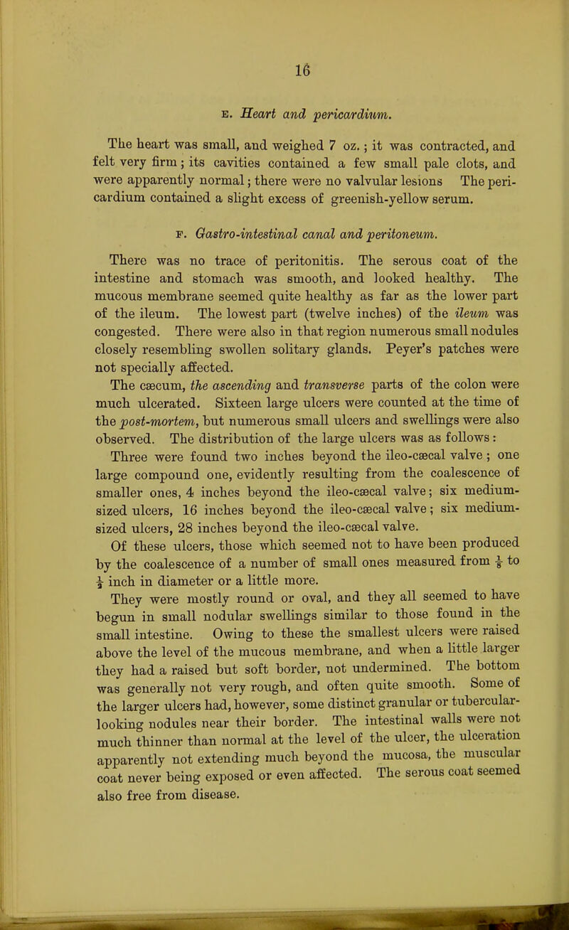 e. Heart and pericardium. The heart was small, and weighed 7 oz.; it was contracted, and felt very firm; its cavities contained a few small pale clots, and were apparently normal; there were no valvular lesions The peri- cardium contained a slight excess of greenish-yellow serum. f. Gastro-intestinal canal and peritoneum. There was no trace of peritonitis. The serous coat of the intestine and stomach was smooth, and looked healthy. The mucous membrane seemed quite healthy as far as the lower part of the ileum. The lowest part (twelve inches) of the ileum was congested. There were also in that region numerous small nodules closely resembling swollen solitary glands. Peyer's patches were not specially affected. The caecum, the ascending and transverse parts of the colon were much ulcerated. Sixteen large ulcers were counted at the time of the post-mortem, but numerous small ulcers and swellings were also observed. The distribution of the large ulcers was as follows: Three were found two inches beyond the ileo-csecal valve; one large compound one, evidently resulting from the coalescence of smaller ones, 4 inches beyond the ileo-csecal valve; six medium- sized ulcers, 16 inches beyond the ileo-csecal valve; six medium- sized ulcers, 28 inches beyond the ileo-csecal valve. Of these ulcers, those which seemed not to have been produced by the coalescence of a number of small ones measured from | to ^ inch in diameter or a little more. They were mostly round or oval, and they all seemed to have begun in small nodular swellings similar to those found in the small intestine. Owing to these the smallest ulcers were raised above the level of the mucous membrane, and when a little larger they had a raised but soft border, not undermined. The bottom was generally not very rough, and often quite smooth. Some of the larger ulcers had, however, some distinct granular or tubercular- looking nodules near their border. The intestinal walls were not much thinner than normal at the level of the ulcer, the ulceration apparently not extending much beyond the mucosa, the muscular coat never being exposed or even affected. The serous coat seemed also free from disease.