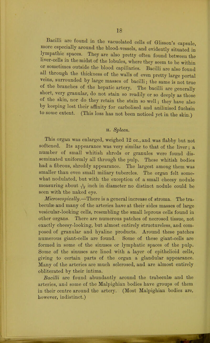 Bacilli are found in the vacuolated cells of Glisson's capsule more especially around the blood-vessels, and evidently situated in' lympathic spaces. They are also pretty often found between the liver-cells in the midst of the lobules, where they seem to be within or sometimes outside the blood capillaries. Bacilli are also found all through the thickness of the walls of even pretty large portal veins, surrounded by large masses of bacilli; the same is not true of the branches of the hepatic artery. The bacilli are generally short, very granular, do not stain so readily or so deeply as those of the skin, nor do they retain the stain so well; they have also by keeping lost their affinity for carbolised and anilinised fuchsin to some extent. (This loss has not been noticed yet in the skin.) h. Spleen. This organ was enlarged, weighed 12 oz.,and was flabby but not softened. Its appearance was very similar to that of the liver; a number of small whitish shreds or granules were found dis- seminated uniformly all through the pulp. These whitish bodies had a fibrous, shreddy appearance. The largest among them was smaller than even small miliary tubercles. The organ felt some- what nodulated, but with the exception of a small cheesy nodule measuring about ^ inch in diameter no distinct nodule could be seen with the naked eye. Microscopically.—There is a general increase of stroma. The tra- beculse and many of the arteries have at their sides masses of large vesicular-looking cells, resembling the small leprous cells found in other organs. There are numerous patches of necrosed tissue, not exactly cheesy-looking, but almost entirely structureless, and com- posed of granular and hyaline products. Around these patches numerous giant-cells are found. Some of these giant-cells are formed in some of the sinuses or lymj)hatic spaces of the pulp. Some of the sinuses are lined with a layer of epithelioid cells, giving to certain parts of the organ a glandular appearance. Many of the arteries are much sclerosed, and are almost entirely obliterated by their intima. Bacilli are found abundantly around the trabecules and the arteries, and some of the Malpighian bodies have groups of them in their centre around the artery. (Most Malpighian bodies are, however, indistinct.)