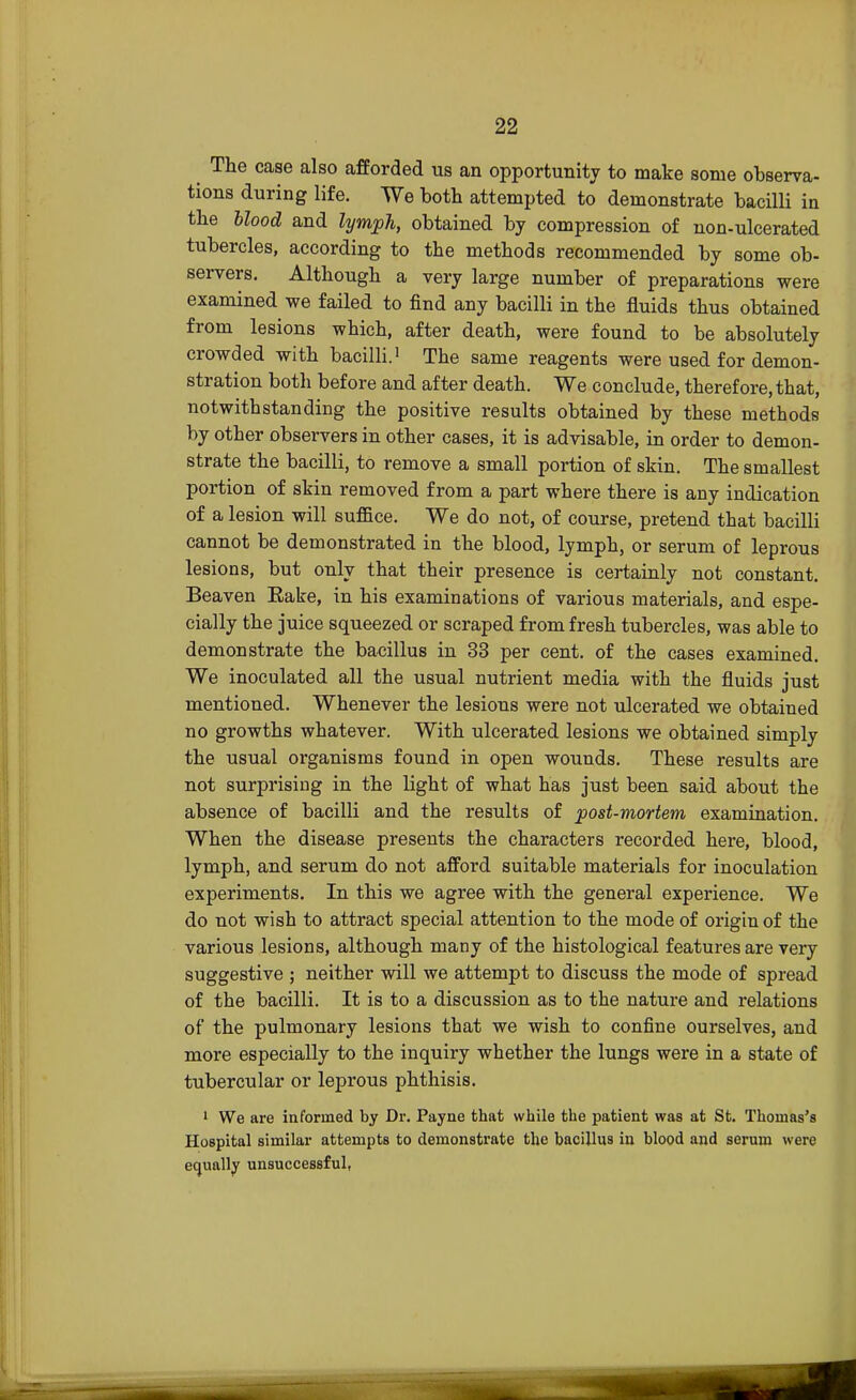 The case also afforded us an opportunity to make some observa- tions during life. We both attempted to demonstrate bacilli in the blood and lymph, obtained by compression of non-ulcerated tubercles, according to the methods recommended by some ob- servers. Although a very large number of preparations were examined we failed to find any bacilli in the fluids thus obtained from lesions which, after death, were found to be absolutely crowded with bacilli.' The same reagents were used for demon- stration both before and after death. We conclude, therefore, that, notwithstanding the positive results obtained by these methods by other observers in other cases, it is advisable, in order to demon- strate the bacilli, to remove a small portion of skin. The smallest portion of skin removed from a part where there is any indication of a lesion will suffice. We do not, of course, pretend that bacilli cannot be demonstrated in the blood, lymph, or serum of leprous lesions, but only that their presence is certainly not constant. Beaven Eake, in his examinations of various materials, and espe- cially the juice squeezed or scraped from fresh tubercles, was able to demonstrate the bacillus in 33 per cent, of the cases examined. We inoculated all the usual nutrient media with the fluids just mentioned. Whenever the lesions were not ulcerated we obtained no growths whatever. With ulcerated lesions we obtained simply the usual organisms found in open wounds. These results are not surprising in the light of what has just been said about the absence of bacilli and the results of post-mortem examination. When the disease presents the characters recorded here, blood, lymph, and serum do not afford suitable materials for inoculation experiments. In this we agree with the general experience. We do not wish to attract special attention to the mode of origin of the various lesions, although many of the histological features are very suggestive ; neither will we attempt to discuss the mode of spread of the bacilli. It is to a discussion as to the nature and relations of the pulmonary lesions that we wish to confine ourselves, and more especially to the inquiry whether the lungs were in a state of tubercular or leprous phthisis. 1 We are informed by Dr. Payne that while the patient was at St. Thomas's Hospital similar attempts to demonstrate the bacillus in blood and serum were equally unsuccessful,