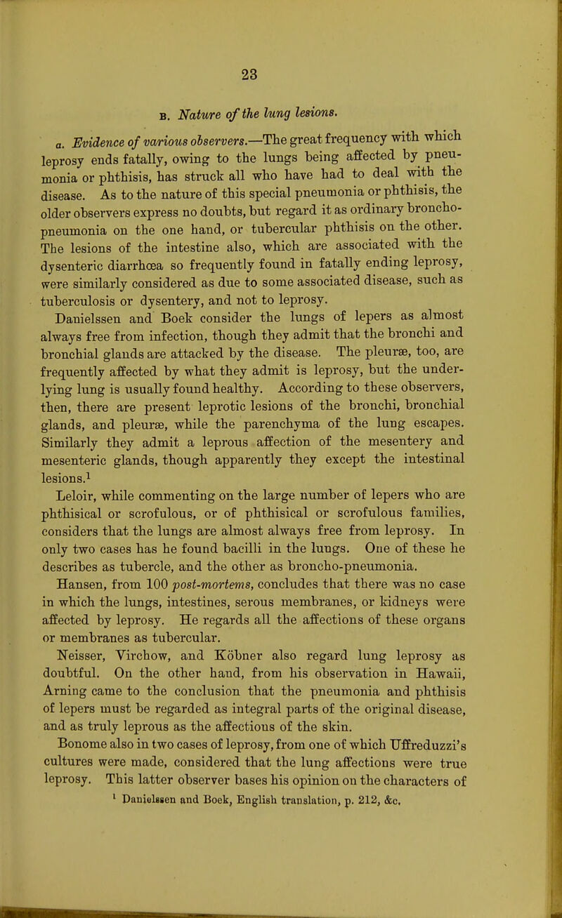 b. Nature of the lung lesions. a. Evidence of various olservers.—The great frequency with which leprosy ends fatally, owing to the lungs being affected by pneu- monia or phthisis, has struck all who have had to deal with the disease. As to the nature of this special pneumonia or phthisis, the older observers express no doubts, but regard it as ordinary broncho- pneumonia on the one hand, or tubercular phthisis on the other. The lesions of the intestine also, which are associated with the dysenteric diarrhoea so frequently found in fatally ending leprosy, were similarly considered as due to some associated disease, such as tuberculosis or dysentery, and not to leprosy. Danielssen and Boek consider the lungs of lepers as almost always free from infection, though they admit that the bronchi and bronchial glands are attacked by the disease. The pleurae, too, are frequently affected by what they admit is leprosy, but the under- lying lung is usually found healthy. According to these observers, then, there are present leprotic lesions of the bronchi, bronchial glands, and pleurae, while the parenchyma of the lung escapes. Similarly they admit a leprous affection of the mesentery and mesenteric glands, though apparently they except the intestinal lesions.1 Leloir, while commenting on the large number of lepers who are phthisical or scrofulous, or of phthisical or scrofulous families, considers that the lungs are almost always free from leprosy. In only two cases has he found bacilli in the lungs. One of these he describes as tubercle, and the other as broncho-pneumonia. Hansen, from 100 post-mortems, concludes that there was no case in which the lungs, intestines, serous membranes, or kidneys were affected by leprosy. He regards all the affections of these organs or membranes as tubercular. Neisser, Virchow, and Kobner also regard lung leprosy as doubtful. On the other hand, from his observation in Hawaii, Arning came to the conclusion that the pneumonia and phthisis of lepers must be regarded as integral parts of the original disease, and as truly leprous as the affections of the skin. Bonome also in two cases of leprosy, from one of which TJffreduzzi's cultures were made, considered that the lung affections were true leprosy. This latter observer bases his opinion on the characters of 1 Danielssen and Boek, English translation, p. 212, &c.