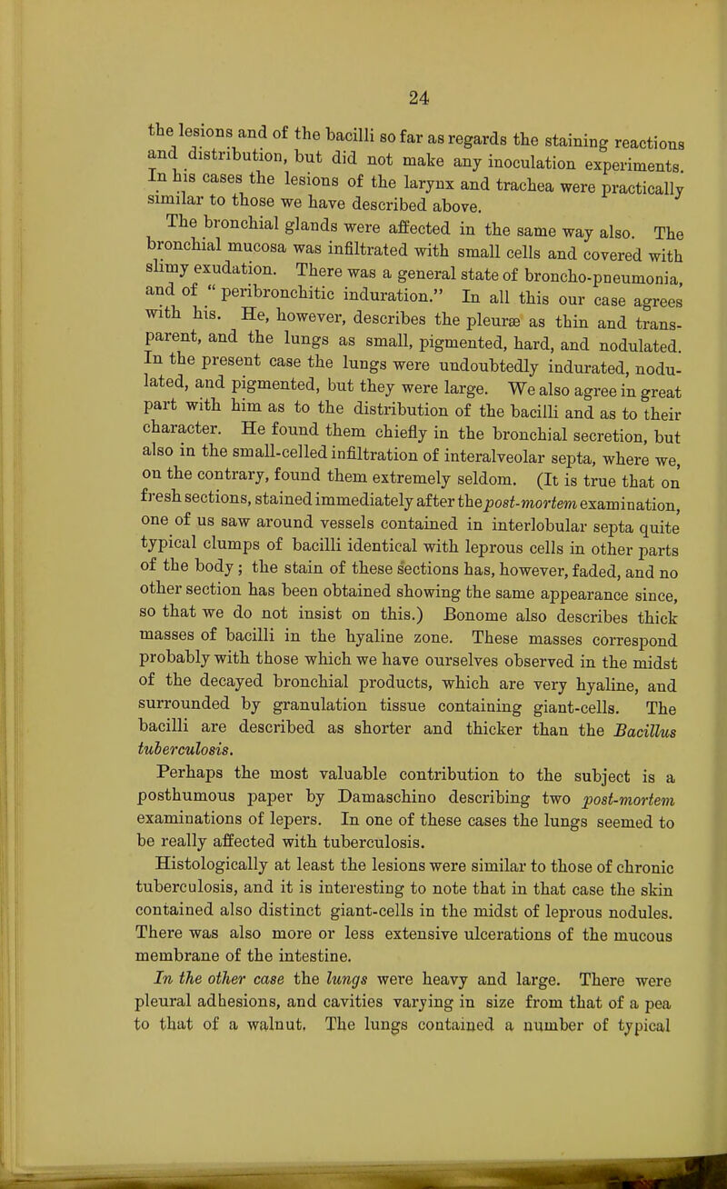 the lesions and of the bacilli so far as regards the staining reactions and distribution, but did not make any inoculation experiments In his cases the lesions of the larynx and trachea were practically similar to those we have described above. The bronchial glands were affected in the same way also The bronchial mucosa was infiltrated with small cells and covered with slimy exudation. There was a general state of broncho-pneumonia and of « penbronchitic induration. In all this our case agrees with his. He, however, describes the pleura as thin and trans- parent, and the lungs as small, pigmented, hard, and nodulated. In the present case the lungs were undoubtedly indurated, nodu- lated, and pigmented, but they were large. We also agree in great part with him as to the distribution of the bacilli and as to their character. He found them chiefly in the bronchial secretion, but also in the small-celled infiltration of interalveolar septa, where we, on the contrary, found them extremely seldom. (It is true that on fresh sections, stained immediately after the post-mortem examination, one of us saw around vessels contained in interlobular septa quite typical clumps of bacilli identical with leprous cells in other parts of the body; the stain of these sections has, however, faded, and no other section has been obtained showing the same appearance since, so that we do not insist on this.) Bonome also describes thick masses of bacilli in the hyaline zone. These masses correspond probably with those which we have ourselves observed in the midst of the decayed bronchial products, which are very hyaline, and surrounded by granulation tissue containing giant-cells. The bacilli are described as shorter and thicker than the Bacillus tuberculosis. Perhaps the most valuable contribution to the subject is a posthumous paper by Damaschino describing two post-mortem examinations of lepers. In one of these cases the lungs seemed to be really affected with tuberculosis. Histologically at least the lesions were similar to those of chronic tuberculosis, and it is interesting to note that in that case the skin contained also distinct giant-cells in the midst of leprous nodules. There was also more or less extensive ulcerations of the mucous membrane of the intestine. In the other case the lungs were heavy and large. There were pleural adhesions, and cavities varying in size from that of a pea to that of a waluut, The lungs contained a number of typical