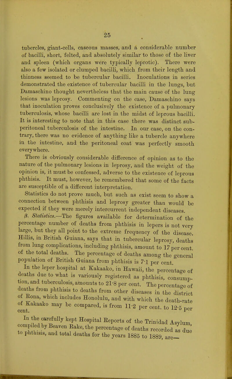 tubercles, giant-cells, caseous masses, and a considerable number of bacilli, short, felted, and absolutely similar to those of the liver and spleen (which organs were typically leprotic). There were also a few isolated or clumped bacilli, which from their length and thinness seemed to be tubercular bacilli. Inoculations in series demonstrated the existence of tubercular bacilli in the lungs, but Damaschino thought nevertheless that the main cause of the lung lesions was leprosy. Commenting on the case, Damaschino says that inoculation proves conclusively the existence of a pulmonary tuberculosis, whose bacilli are lost in the midst of leprous bacilli. It is interesting to note that in this case there was distinct sub- peritoneal tuberculosis of the intestine. In our case, on the con- trary, there was no evidence of anything like a tubercle anywhere in the intestine, and the peritoneal coat was perfectly smooth everywhere. There is obviously considerable difference of opinion as to the nature of the pulmonary lesions in leprosy, and the weight of the opinion is, it must be confessed, adverse to the existence of leprous phthisis. It must, however, be remembered that some of the facts are susceptible of a different interpretation. Statistics do not prove much, but such as exist seem to show a connection between phthisis and leprosy greater than would be expected if they were merely intercurrent independent diseases. 0. Statistics—The figures available for determination of the percentage number of deaths from phthisis in lepers is not very large, but they all point to the extreme frequency of the disease. Hillis, in British Guiana, says that in tubercular leprosy, deaths from lung complications, including phthisis, amount to 17 per cent of the total deaths. The percentage of deaths among the general population of British Guiana from phthisis is 7'1 per cent. In the leper hospital at Kakaako, in Hawaii, the percentage of deaths due to what is variously registered as phthisis, consump- tion and tuberculosis, amounts to 21-8 per cent. The percentage of deaths from phthisis to deaths from other diseases in the district of Eona, which includes Honolulu, and with which the death-rate of Kakaako may be compared, is from 11-2 per cent, to 12-5 per cent.  In the carefully kept Hospital Eeports of the Trinidad Asylum ompded by Beaven Eake, the percentage of deaths recorded as due to phthisis, and total deaths for the years 1885 to 1889 are