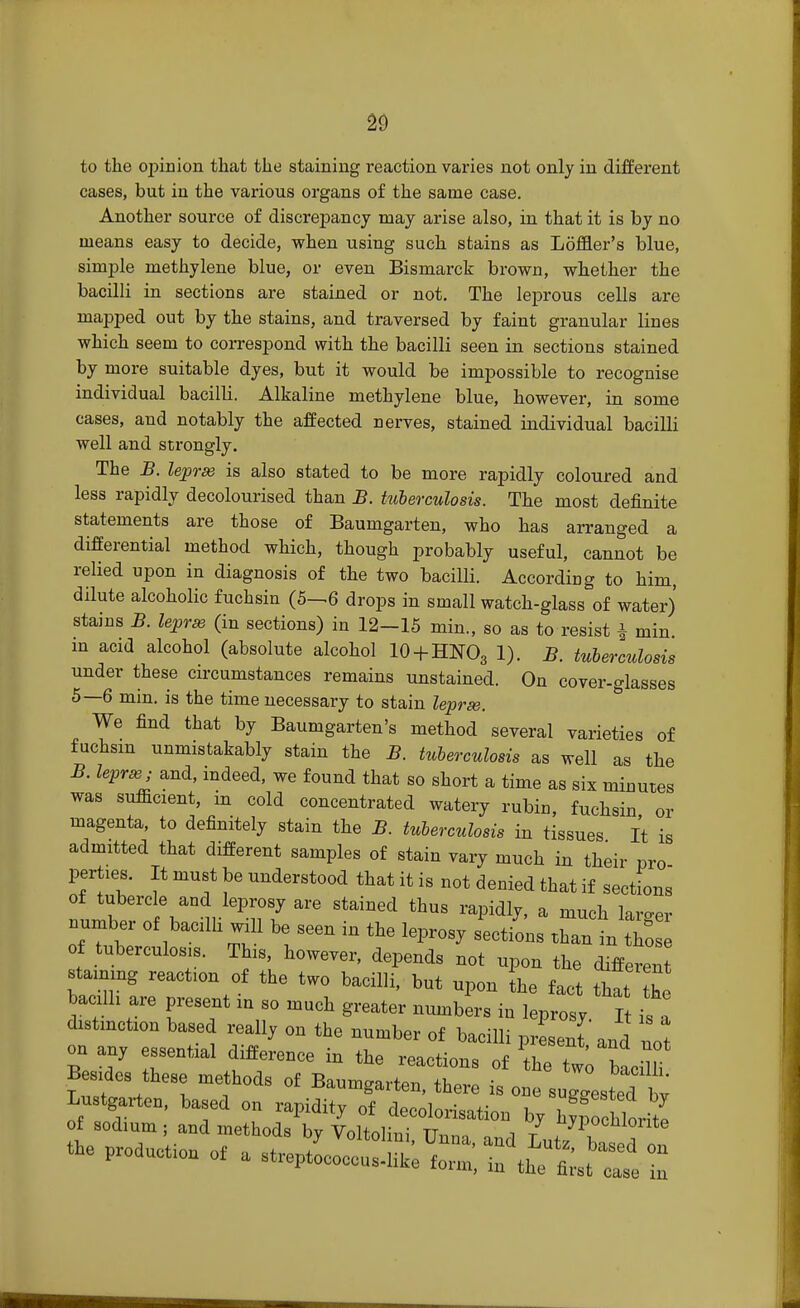 to the opinion that the staining reaction varies not only in different cases, but in the various organs of the same case. Another source of discrepancy may arise also, in that it is by no means easy to decide, when using such stains as Loffler's blue, simple methylene blue, or even Bismarck brown, whether the bacilli in sections are stained or not. The leprous cells are mapped out by the stains, and traversed by faint granular lines which seem to correspond with the bacilli seen in sections stained by more suitable dyes, but it would be impossible to recognise individual bacilli. Alkaline methylene blue, however, in some cases, and notably the affected nerves, stained individual bacilli well and strongly. The B. lepras is also stated to be more rapidly coloured and less rapidly decolourised than B. tuberculosis. The most definite statements are those of Baumgarten, who has arranged a differential method which, though probably useful, cannot be relied upon in diagnosis of the two bacilli. According to him, dilute alcoholic fuchsin (5-^6 drops in small watch-glass of water) stains B. lepras (in sections) in 12-15 min., so as to resist j min in acid alcohol (absolute alcohol 10 + HNO3 1). B. tuberculosis under these circumstances remains unstained. On cover-glasses 5—6 min. is the time necessary to stain lepras. We find that by Baumgarten's method several varieties of fuchsin unmistakably stain the B. tuberculosis as well as the B. lepras; and, indeed, we found that so short a time as six minutes was sufficient, m cold concentrated watery rubin, fuchsin or magenta, to definitely stain the B. tuberculosis in tissues It is admitted that different samples of stain vary much in their pro pertiea. It must be understood that it is not denied that if sections of tubercle and leprosy are stained thus rapidly, a much larger number of bacilli will be seen in the leprosy sections Xan in 21 of tuberculosa. This, however, depends not upon the diffZJ staining reacts of the two bacilli, but upon the fact that h bacilh are present m so much greater numbers in leprosy. I is I distinction based really on the number of bacilli presenl and not on any essential difference in the reactions of ^ to bLlli Besses these methods of Baumgarten, there is one suglted by - production of a