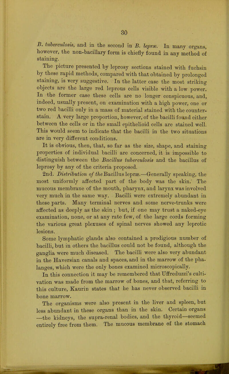 B. tuberculosis, and in the second in B. leprae. In many organs, however, the non-bacillary form is chiefly found in any method of staining. The picture presented by leprosy sections stained with fuchsin by these rapid methods, compared with that obtained by prolonged staining, is very suggestive. In the latter case the most striking objects are the large red leprous cells visible with a low power. In the former case these cells are no longer conspicuous, and, indeed, usually present, on examination with a high power, one or two red bacilli only in a mass of material stained with the counter- stain. A very large proportion, however, of the bacilli found either between the cells or in the small epithelioid cells are stained well. This would seem to indicate that the bacilli in the two situations are in very different conditions. It is obvious, then, that, so far as the size, shape, and staining properties of individual bacilli are concerned, it is impossible to distinguish between the Bacillus tuberculosis and the bacillus of leprosy by any of the criteria proposed. 2nd. Distribution of the Bacillus leprae.—Generally speaking, the most uniformly affected part of the body was the skin.' The mucous membrane of the mouth, pharynx, and larynx was involved very much in the same way. Bacilli were extremely abundant in these parts. Many terminal nerves and some nerve-trunks were affected as deeply as the skin ; but, if one may trust a naked-eye examination, none, or at any rate few, of the large cords forming the various great plexuses of spinal nerves showed any leprotic lesions. Some lymphatic glands also contained a prodigious number of bacilli, but in others the bacillus could not be found, although the ganglia were much diseased. The bacilli were also very abundant in the Haversian canals and spaces, and in the marrow of the pha- langes, which were the only bones examined microscopically. In this connection it may be remembered that Uffreduzzi's culti- vation was made from the marrow of bones, and that, referring to this culture, Kaurin states that he has never observed bacilli in bone marrow. The organisms were also present in the liver and spleen, but less abundant in these organs than in the skin. Certain organs —the kidneys, the supra-renal bodies, and the thyroid—seemed entirely free from them. The mucous membrane of the stomach