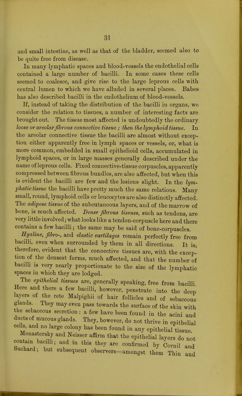 and small intestine, as well as that of the bladder, seemed also to be quite free from disease. In many lymphatic spaces and blood-vessels the endothelial cells contained a large number of bacilli. In some cases these cells seemed to coalesce, and give rise to the large leprous cells -with central lumen to which we have alluded in several places. Babes has also described bacilli in the endothelium of blood-vessels. If, instead of taking the distribution of the bacilli in organs, we consider the relation to tissues, a number of interesting facts are brought out. The tissue most affected is undoubtedly the ordinary loose or areolar fibrous connective tissue ; then the lymphoid tissue. In the areolar connective tissue the bacilli are almost without excep- tion either apparently free in lymph spaces or vessels, or, what is more common, embedded in small epithelioid cells, accumulated in lymphoid spaces, or in large masses generally described under the name of leprous cells. Fixed connective-tissue corpuscles, apparently compressed between fibrous bundles, are also affected, but when this is evident the bacilli are few and the lesions slight. In the lym- phatic tissue the bacilli have pretty much the same relations. Many small, round, lymphoid cells or leucocytes are also distinctly affected. The adipose tissue of the subcutaneous layers, and of the marrow of bone, is much affected. Dense fibrous tissues, such as tendons, are very little involved; what looks like a tendon-corpuscle here and there contains a few bacilli; the same may be said of bone-corpuscles. Hyaline, fibro-, and elastic cartilages remain perfectly free from bacilli, even when surrounded by them in all directions. It is, therefore, evident that the connective tissues are, with the excep- tion of the densest forms, much affected, and that the number of bacilli is very nearly proportionate to the size of the lymphatic spaces in which they are lodged. The epithelial tissues are, generally speaking, free from bacilli Here and there a few bacilli, however, penetrate into the deep layers of the rete Malpighii of hair follicles and of sebaceous glands. They may even pass towards the surface of the skin with the sebaceous secretion : a few have been found in the acini and ducts of mucous glands. They, however, do not thrive in epithelial cells, and no large colony has been found in any epithelial tissue. Monasters^ and Neisser affirm that the epithelial layers do not contam bacdh; and in this they are confirmed by Cornil and Suchard; but subsequent observers-amongst them Thin and