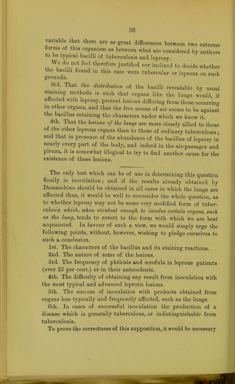 variable that there are as great differences between two extreme forms of this organism as between what are considered by authors to be typical bacilli of tuberculosis and leprosy. We do not feel therefore justified nor inclined to decide whether the bacilli found in this case were tubercular or leprous on such grounds. 3rd. That the distribution of the bacilli revealable by usual staining methods is such that organs like the lungs would, if affected with leprosy, present lesions differing from those occurring m other organs, and that the free access of air seems to be against the bacillus retaining the characters under which we know it. 4th. That the lesions of the lungs are more closely allied to those of the other leprous organs than to those of ordinary tuberculosis ; and that in presence of the abundance of the bacillus of leprosy in nearly every part of the body, and indeed in the air-passages and pleura, it is somewhat illogical to try to find another cause for the existence of these lesions. The only test which can be of use in determining this question finally is inoculation; and if the results already obtained by Damaschino should be obtained in all cases in which the lungs are affected thus, it would be well to reconsider the whole question, as to whether leprosy may not be some very modified form of tuber- culosis which, when virulent enough to involve certain organs, such as the lung, tends to revert to the form witb which we are best acquainted. In favour of such a view, we would simply urge the following points, without, however, wishing to pledge ourselves to such a conclusion. 1st. The characters of the bacillus and its staining reactions. 2nd. The nature of some of the lesions. 3rd. The frequency of phthisis and scrofula in leprous patients (over 25 per cent.) or in their antecedents. 4th. The difficulty of obtaining any result from inoculation with the most typical and advanced leprotic lesions. 5th. The success of inoculation with products obtained from organs less typically and frequently affected, such as the lungs. 6th. In cases of successful inoculation the production of a disease which is generally tuberculous, or indistinguishable from tuberculosis. To prove the correctness of this supposition, it would be necessary