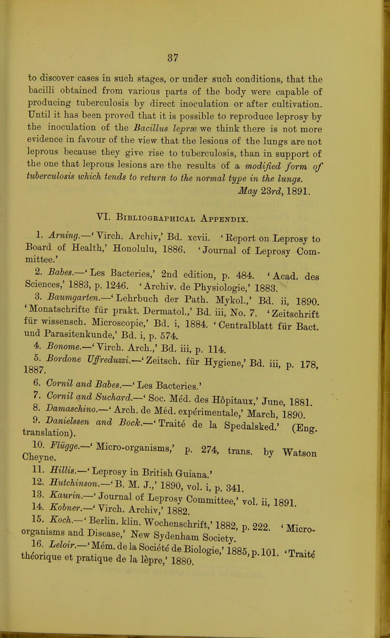 to discover cases in such stages, or under such conditions, that the bacilli obtained from various parts of the body were capable of producing tuberculosis by direct inoculation or after cultivation. Until it has been proved that it is possible to reproduce leprosy by the inoculation of the Bacillus lepras we think there is not more evidence in favour of the view that the lesions of the lungs are not leprous because they give rise to tuberculosis, than in support of the one that leprous lesions are the results of a modified form of tuberculosis which tends to return to the normal type in the lungs. May 2Srd, 1891. VI. BlBLIOGKAPHICAI, APPENDIX. 1. Arning.—'Virch. Archiv,' Bd. xcvii. 'Beport on Leprosy to Board of Health,' Honolulu, 1886. «Journal of Leprosy Com- mittee.' 2. Babes.—' Les Bacteries,' 2nd edition, p. 484. 'Acad, des Sciences,' 1883, p. 1246. 'Archiv. de Physiologic' 1883. 3. Baumgarten.—' Lehrbuch der Path. Mykol.,' Bd. ii, 1890. 'Monatschrifte fur prakt. Dermatol.,' Bd. iii, No. 7. 'Zeitschrift fur wissensch. Microscopie,' Bd. i, 1884. «Centralblatt fur Bact. und Parasitenkunde,' Bd. i, p. 574. 4. Bonome.—' Virch. Arch.,' Bd. iii, p. 114. 5. Bordone Uffreduzzi.—1 Zeitsch. fur Hygiene,' Bd. iii, p. 178, 1887. ' ' 6. Cornil and Babes.—' Les Bacteries.' 7. Cornil and Suchard.-' Soc. Med. des H6pitaux,' June 1881 8. Bamaschino.-' Arch, de Med. expe'rimentale,' March, 1890 transf:::;rand Bock-^ ^ ^ ******** Ghejne^96''' Micr°-0r^nisms'' P- trans, by Watson 11. Hillis.—' Leprosy in British Guiana.' 12. Hutchinson.—' B. M. J.,' 1890, vol. i, p 341 13. Kaurin.-' Journal of Leprosy Committee,' vol. ii, 1891 14. Kobner.—<Virch. Archiv,' 1882. 15. Koch.-' Berlin, klin. Wochenschrift,' 1882, p. 222 « Micro orgamsms and Disease,' New Sydenham Society. ° 16 Leloir.-* Mem.de la Society de Biologie,' 1885 p 101 'Tmiu theonque et pratique de la lepre,' 1880. 100D> P-Traite