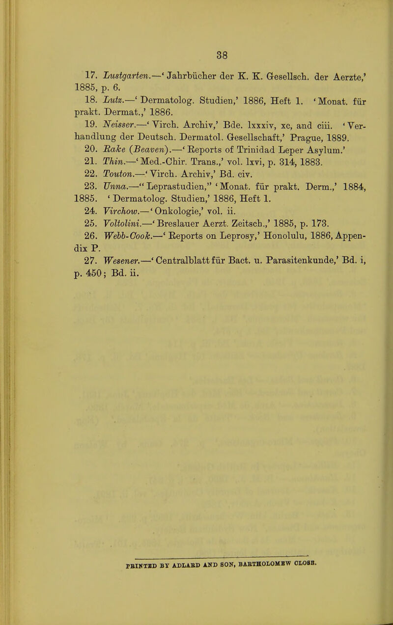 17. Lustgarten.—' Jahrbiicher der K. K. Gesellsch. der Aerzte,' 1885, p. 6. 18. Lutz.—' Dermatolog. Studien,' 1886, Heft 1. 'Monat. fair prakt. Dermat.,' 1886. 19. Neisser.—' Virch. Archiv,' Bde. lxxxiv, xc, and ciii. ' Ver- handlung der Deutsch. Dermatol. Gesellschaft,' Prague, 1889. 20. Bake (Beaven).—' Eeports of Trinidad Leper Asylum.' 21. Thin.—' Med.-Chir. Trans.,' vol. lxvi, p. 314,1883. 22. Touton.—'Virch. Archiv,' Bd. civ. 23. JJnna.— Leprastudien, 1 Monat. fur prakt. Derm.,' 1884, 1885. « Dermatolog. Studien,' 1886, Heft 1. 24. Virchow.— 'Onkologie,' vol. ii. 25. Voltolini.—' Breslauer Aerzt. Zeitsch.,' 1885, p. 173. 26. Webb-Cook.—' Eeports on Leprosy,' Honolulu, 1886, Appen- dix P. 27. Wesener.—' Centralblatt f iir Bact. u. Parasitenkunde,' Bd. i, p. 450; Bd. ii. FEINTED BY ADLAED AND SON, BABTHOLOMBW OLOSII.