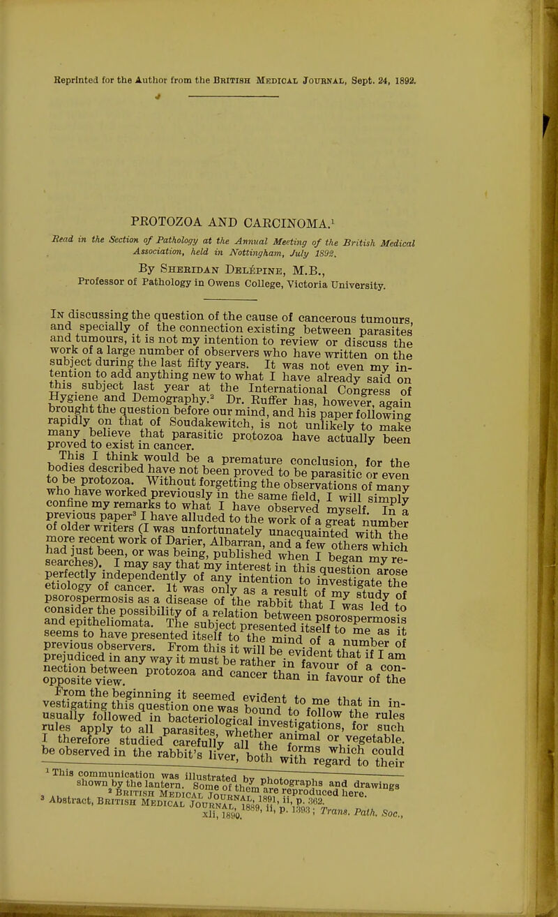 Reprinted for the Author from the British Medical Journal, Sept. 24, 1892. 4 PROTOZOA AND CARCINOMA.1 Mead in the Section of Pathology at the Annual Meeting of the British Medical Association, held in Nottingham, July 1S92. By Sheridan Delepine, M.B., Professor of Pathology in Owens College, Victoria University. In discussing the question of the cause of cancerous tumours and specially of the connection existing between parasites' and tumours, it is not my intention to review or discuss the work of a large number of observers who have written on the subject during the last fifty years. It was not even my in- tention to add anything new to what I have already said on this subject last year at the International Congress of £Sfe+£n<i BT°B**P&* Dr- ^ffer has, howevfr, again brought the question before our mind, and his paper following rapidly on that of Soudakewitch, is not unlikely to makf many believe that parasitic protozoa have Sually been proved to exist in cancer. y ueen This I think would be a premature conclusion, for the bodies described have not been proved to be Darasirio ~ to be protozoa Without forgetting the^bS^^^X who have worked previously in the same field, I will sirSS? confine my remarks to what I have observed myself 7n » previous paper31 have alluded to the work of a X number of older writers (I was unfortunately unacquainted w^hthp more recent work of Darier, Albarran, and a few others which ^v^8\beeTn' °r WaS ¥nS- Polished when I began my rt searches). I may say that my interest in thiQ mVo?+1,L 7 perfectly independently of iybSSt Ion Jo SSteE prejudiced in any way it must be rather ^ nt r lf 1 am usually followed in bacteriological invest?™?- * 6 rUle.a rules apply to all parasites whe heranS 8' fcV™h I therefore studied carefully all tL T orl.yegetable. 1 This communication was illustrator u„ Z~I ' shown by the lantern. Some of th^^-^?8™1?8 and drawings 3 „ » t „ 'British Medical Journa? ism ^Producedhere. K 3 Abstract, British Medical Journal i&q'h1, ',p- m2-