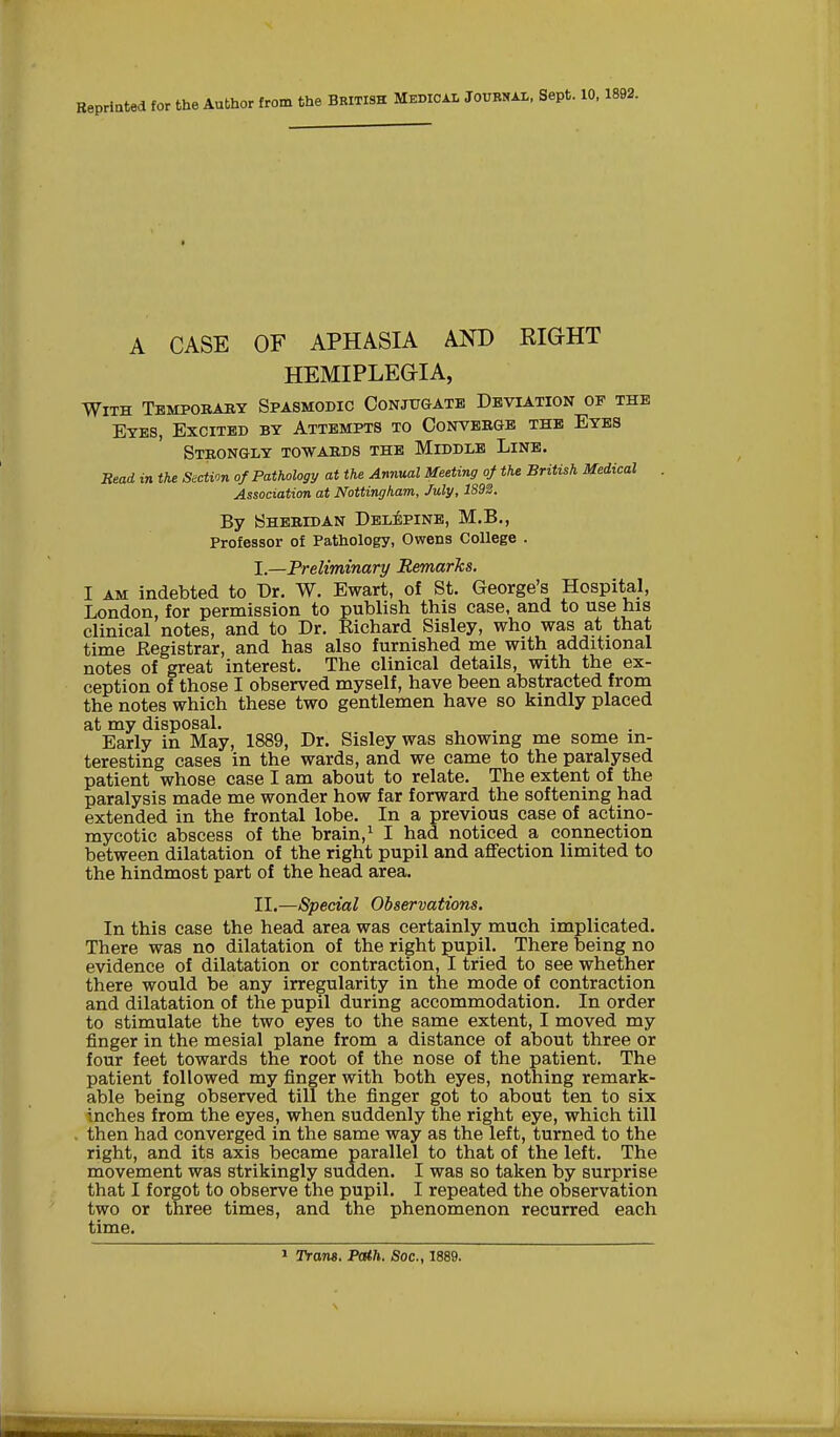 Reprinted for the Author from the Bkitish Medical Journal, Sept. 10,1892. A CASE OF APHASIA AND EIGHT HEMIPLEGIA, With Tempobaby Spasmodic Conjugate Deviation op the Eyes, Excited by Attempts to Convebge the Eyes Stbongly towabds the Middle Line. Bead in the Section of Pathology at the Annual Meeting of the British Medical Association at Nottingham, July, 1892. By Shebidan Delepine, M.B., Professor of Pathology, Owens College . I. —Preliminary Remarks. I am indebted to Dr. W. Ewart, of St. George's Hospital, London, for permission to publish this case, and to use his clinical notes, and to Dr. Richard Sisley, who was at that time Begistrar, and has also furnished me with additional notes of great interest. The clinical details, with the ex- ception of those I observed myself, have been abstracted from the notes which these two gentlemen have so kindly placed at my disposal. Early in May, 1889, Dr. Sisley was showing me some in- teresting cases in the wards, and we came to the paralysed patient whose case I am about to relate. The extent of the paralysis made me wonder how far forward the softening had extended in the frontal lobe. In a previous case of actino- mycotic abscess of the brain,1 I had noticed a connection between dilatation of the right pupil and affection limited to the hindmost part of the head area. II. —Special Observations. In this case the head area was certainly much implicated. There was no dilatation of the right pupil. There being no evidence of dilatation or contraction, I tried to see whether there would be any irregularity in the mode of contraction and dilatation of the pupil during accommodation. In order to stimulate the two eyes to the same extent, I moved my finger in the mesial plane from a distance of about three or four feet towards the root of the nose of the patient. The patient followed my finger with both eyes, nothing remark- able being observed till the finger got to about ten to six inches from the eyes, when suddenly the right eye, which till then had converged in the same way as the left, turned to the right, and its axis became parallel to that of the left. The movement was strikingly sudden. I was so taken by surprise that I forgot to observe the pupil. I repeated the observation two or three times, and the phenomenon recurred each time.