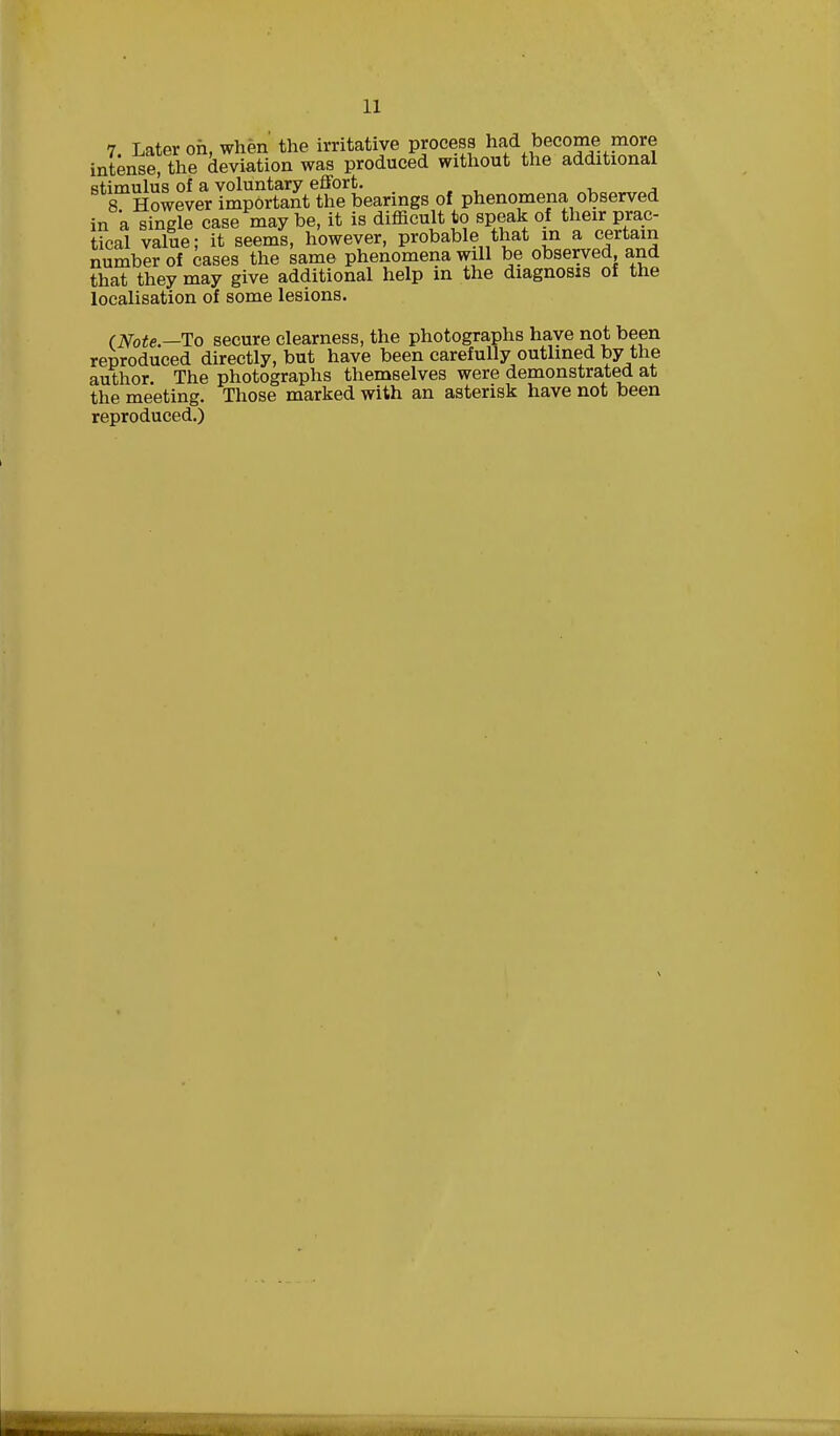 7 Later oh, when the irritative process had become more intense, the deviation was produced without the additional stimulus of a voluntary effort. 8 However important the bearings of phenomena observed in 'a single case may be, it is difficult to speak of their prac- tical value; it seems, however, probable that in a certain number of cases the same phenomena will be observed, and that they may give additional help in the diagnosis of the localisation of some lesions. (Note— To secure clearness, the photographs have not been reproduced directly, but have been carefully outlined by the author. The photographs themselves were demonstrated at the meeting. Those marked with an asterisk have not been reproduced.)