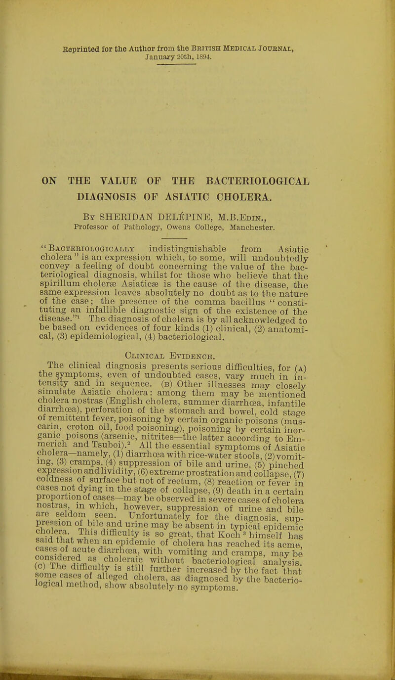 Reprinted for the Author from the British Medical Journal, January 20th, 1894. ON THE VALUE OF THE BACTERIOLOGICAL DIAGNOSIS OF ASIATIC CHOLERA. By SHEEIDAN DELEPINE, M.B.Edin., Professor of Pathology, Owens College, Manchester.  Bacteriologically indistinguishable from Asiatic cholera  is an expression which, to some, will undoubtedly convey a feeling of doubt concerning the value of the bac- teriological diagnosis, whilst for those who believe that the spirillum cholerse Asiatics? is the cause of the disease, the same expression leaves absolutely no doubt as to the nature of the case; the presence of the comma bacillus consti- tuting an infallible diagnostic sign of the existence of the disease.1 The diagnosis of cholera is by all acknowledged to be based on evidences of four kinds (1) clinical, (2) anatomi- cal, (3) epidemiological, (4) bacteriological. Clinical Evidence. The clinical diagnosis presents serious difficulties, for (a) the symptoms, even of undoubted cases, vary much in in- tensity and in sequence, (b) Other illnesses may closely simulate Asiatic cholera: among them may be mentioned cholera nostras (English cholera, summer diarrhoea, infantile diarrhoea), perforation of the stomach and bowel, cold stage of remittent fever, poisoning by certain organic poisons (mus- carin, croton oil, food poisoning), poisoning by certain inor- ganic poisons (arsenic, nitrites—the latter according to Em- merich and Tsuboi).2 All the essential symptoms of Asiatic cholera—namely, (1) diarrhoea with rice-water stools, (2) vomit- ing, (3) cramps, (4) suppression of bile and urine, (5) pinched expression and lividity, (6) extreme prostration and collapse, (7) coldness of surface but not of rectum, (8) reaction or fever in cases not dying in the stage of collapse, (9) death in a certain proportion of cases—may be observed in severe cases of cholera nostras, in which, however, suppression of urine and bile are seldom seen Unfortunately for the diagnosis, sup- fZT.T °Tib- VT* uln-e may be absent in ^iGal epidemic +w h,S dlfficu.1]y 1S. 80 g^at, that Koch 3 himself has rnil f when an epidemic of cholera has reached its acme, Pnncli ^Ute dia!r 10ea.' with vomiting and cramps, may be f?T?f SV8nCh?ler?.\c, rthout bacteriological analysis. (°L dlfficulty is still further increased by the fact that some cases of alleged cholera, as diagnosed by the bacterio- logical method, show absolutely no symptoms Ufl10