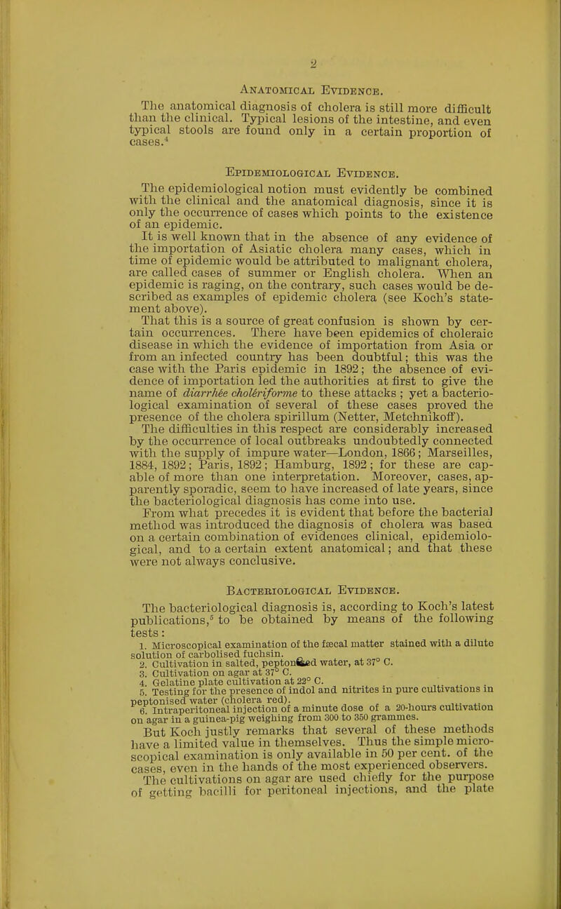 Anatomical Evidence. The anatomical diagnosis of cholera is still more difficult than the clinical. Typical lesions of the intestine, and even typical stools are found only in a certain proportion of cases.4 Epidemiological Evidence. The epidemiological notion must evidently be combined with the clinical and the anatomical diagnosis, since it is only the occurrence of cases which points to the existence of an epidemic. It is well known that in the absence of any evidence of the importation of Asiatic cholera many cases, which in time of epidemic would be attributed to malignant cholera, are called cases of summer or English cholera. When an epidemic is raging, on the contrary, such cases would be de- scribed as examples of epidemic cholera (see Koch's state- ment above). That this is a source of great confusion is shown by cer- tain occurrences. There have been epidemics of choleraic disease in which the evidence of importation from Asia or from an infected country has been doubtful; this was the case with the Paris epidemic in 1892; the absence of evi- dence of importation led the authorities at first to give the name of diarrhee choUriforme to these attacks ; yet a bacterio- logical examination of several of these cases proved the presence of the cholera spirillum (Netter, Metchnikoff). The difficulties in this respect are considerably increased by the occurrence of local outbreaks undoubtedly connected Avitli the supply of impure water—London, 1866; Marseilles, 1884, 1892; Paris, 1892; Hamburg, 1892; for these are cap- able of more than one interpretation. Moreover, cases, ap- parently sporadic, seem to have increased of late years, since the bacteriological diagnosis has come into use. From what precedes it is evident that before the bacterial method was introduced the diagnosis of cholera was based on a certain combination of evidences clinical, epidemiolo- gical, and to a certain extent anatomical; and that these were not always conclusive. Bacteriological Evidence. The bacteriological diagnosis is, according to Koch's latest publications,3 to be obtained by means of the following tests: 1. Microscopical examination of the faecal matter stained with a dilute solution of carbolised fuchsin. 2. Cultivation in salted, peptonized water, at 37° C. 3. Cultivation on agar at 37° C. 4. Gelatine plate cultivation at 22° C. 5. Testing for the presence of indol and nitrites in pure cultivations in peptonised water (cholera red). 6 Intraperitoneal injection of a minute dose of a 20-hours cultivation on agar in a guinea-pig weighing from 300 to 350 grammes. But Koch justly remarks that several of these methods have a limited value in themselves. Thus the simple micro- scopical examination is only available in 50 per cent, of the cases, even in the hands of the most experienced observers. The cultivations on agar are used chiefly for the purpose of getting bacilli for peritoneal injections, and the plate