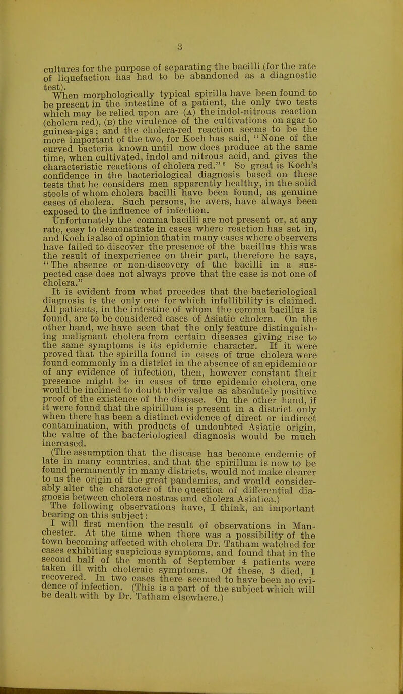 cultures for the purpose of separating the bacilli (for the rate of liquefaction has had to be abandoned as a diagnostic tCWhen morphologically typical spirilla have been found to be present in the intestine of a patient, the only two tests which may be relied upon are (a) the indol-nitrous reaction (cholera red), (b) the virulence of the cultivations on agar to guinea-pigs; and the cholera-red reaction seems to be the more important of the two, for Koch has said,  None of the curved bacteria known until now does produce at the same time, when cultivated, indol and nitrous acid, and gives the characteristic reactions of cholera red.8 So great is Koch's confidence in the bacteriological diagnosis based on these tests that he considers men apparently healthy, in the solid stools of whom cholera bacilli have been found, as genuine cases of cholera. Such persons, he avers, have always been exposed to the influence of infection. Unfortunately the comma bacilli are not present or, at any rate, easy to demonstrate in cases where reaction has set in, and Koch is also of opinion that in many cases where observers have failed to discover the presence of the bacillus this was the result of inexperience on their part, therefore he says, The absence or non-discovery of the bacilli in a sus- pected case does not always prove that the case is not one of cholera. It is evident from what precedes that the bacteriological diagnosis is the only one for which infallibility is claimed. All patients, in the intestine of whom the comma bacillus is found, are to be considered cases of Asiatic cholera. On the other hand, we have seen that the only feature distinguish- ing malignant cholera from certain diseases giving rise to the same symptoms is its epidemic character. If it were proved that the spirilla found in cases of true cholera were found commonly in a district in the absence of an epidemic or of any evidence of infection, then, however constant their presence might be in cases of true epidemic cholera, one would be inclined to doubt their value as absolutely positive proof of the existence of the disease. On the other hand, if it were found that the spirillum is present in a district only when there has been a distinct evidence of direct or indirect contamination, with products of undoubted Asiatic origin, the value of the bacteriological diagnosis would be much increased. (The assumption that the disease has become endemic of late in many countries, and that the spirillum is now to be found permanently in many districts, would not make clearer to us the origin of the great pandemics, and would consider- ably alter the character of the question of differential dia- gnosis between cholera nostras and cholera Asiatica.) The following observations have, I think, an important bearing on this subject: I will first mention the result of observations in Man- chester. At the time when there was a possibility of the town becoming affected with cholera Dr. Tatham watched for cases exhibiting suspicious symptoms, and found that in the second half of the month of September 4 patients were taken ill with choleraic symptoms. Of these, 3 died, 1 recovered. In two cases there seemed to have been no evi- dence of infection. (This is a part of the subject which will be dealt with by Dr. Tatham elsewhere.)