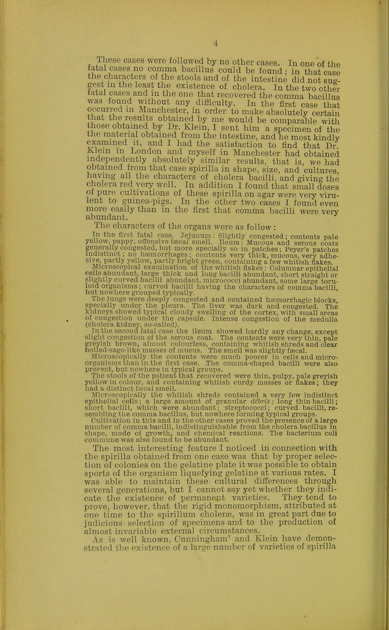 These cases were followed by no other cases. In one of the fatal cases no comma bacillus could be found; in that case the characters of the stools and of the intestine did not sug- gest in the least the existence of cholera. In the two othlr fatal cases and in the one that recovered the comma bacillus was found without any difficulty. In the first case that occurred m Manchester, in order to make absolutely certain that the results obtained by me would be comparable with those obtained by Dr. Klein, I sent him a specimen of the the material obtained from the intestine, and he most kindly examined it, and I had the satisfaction to find that Dr Ivlem in London and myself in Manchester had obtained independently absolutely similar results, that is, we had obtained from that case spirilla in shape, size, and cultures, having all the characters of cholera bacilli, and giving the cholera red yeiy well. In addition I found that small doses of pure cultivations of these spirilla on agar were very viru- lent to guinea-pigs. In the other two cases I found even more easily than in the first that comma bacilli were very abundant. The characters of the organs were as follow: In the first fatal case. Jejunum: Slightly congested; contents pale yellow, pappy, offensive faecal smell. Ileum: Mucous and serous coats generally congested, but more specially so in patches; Peyer's patches indistinct; no haemorrhages ; contents very thick, mucous, very adhe- sive, partly yellow, partly bright green, containing a few whitish flakes. Microscopical examination of the whitish flakes : Columnar epithelial cells abundant, large thick and long bacilli abundant, short straight or slightly curved bacilli abundant, micrococci abundant, some large toru- loid organisms ; curved bacilli having the characters of comma bacilli, but nowhere grouped typically. The lungs were deeply congested and contained haemorrhagic blocks, specially under the pleura. The liver was dark and congested. The kidneys showed typical cloudy swelling of the cortex, with small areas of congestion under the capsule. Intense congestion of the medulla (cholera kidney, so-called). In the second fatal case the ileum showed hardly any change, except slight congestion of the serous coat. The contents were very thin, pale greyish brown, almost colourless, containing whitish shreds and clear boiled-sago-like masses of mucus. The smell was slightly faecal. Microscopically the contents were much poorer in cells and micro- organisms than in the first case. The comma-shaped bacilli were also pre?<jnt, but nowhere in typical groups. The stools of the patient that recovered were thin, pulpy, pale greyish yellow in colour, and containing whitish curdy masses or flakes; they had a distinct fa?eal smell. Microscopically the whitish shreds contained a very few indistinct epithelial cells; a large amount of granular debris; long thin bacilli; snort bacilli, which were abundant; streptococci; curved bacilli, re- sembling the comma bacillus, but nowhere forming typical groups. Cultivation in this and in the other cases proved the presence of a large number of comma bacilli, indistinguishable from the cholera bacillus in shape, mode of growth, and chemical reactions. The bacterium coll commune was also found to be abundant. The most interesting feature I noticed in connection with the spirilla obtained from one case was that by proper selec- tion of colonies on the gelatine plate it was possible to obtain sports of the organism liquefying gelatine at various rates. I was able to maintain these cultural differences through several generations, but I cannot say yet whether they indi- cate the existence of permanent varieties. They tend to prove, however, that the rigid monomorphism, attributed at one time to the spirillum cholera?, was in great part due to judicious selection of specimens and to the production of almost invariable external circumstances. As is well known, Cunningham7 and Klein have demon- strated the existence of a forge number of varieties of spirilla