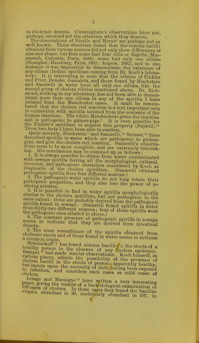 in choleraic dejecta. Cunningham's observations have not, perhaps, received yet the attention which they deserve. The observations of Nicolle and Morax8 are perhaps not so well known. These observers found that the comma bacilli obtained from various sources did not only show differences of size and shape, but that some had four cilia or flagella (Mas- saowah, Calcutta, Paris, 1884), some had only one cilium (Shanghai, Hamburg, Paris, 1892; Angers, 1892), and in one instance it was impossible to demonstrate the existence of any cilium (Indian spirillum coming from Dr. Koch's labora- tory). It is interesting to note that the vibrios of Pinkler and Prior, Deneke, Gamaleia, and those found by Blachstein and Sanarelli in water have all only one cilium, like the second group of cholera vibrios mentioned above. Dr Kich- mond, working in my laboratory, has not been able to demon- strate more than one cilium in any of the spirilla I have isolated from the Manchester cases. It must be remem- bered that the cholera red reaction is a test important onlv in connection with spirilla isolated from the contents of the human intestine. The vibrio Metchnikovi gives the reaction and is pathogenic to guinea-pigs.8 It is even possible for the tinklers spirillum to acquire this property (Buiwid)10 These two facts I have been able to confirm. Quite recently, Blachstein11 and Sanarelli,12 Neisser 13 have described spirilla in water which are pathogenic to guinea- pigs, and give the cholera red reaction. Sanarelli's observa- tions seem to be most complete, and are extremely interest- mf t< -1S conclusions may be summed up as follows ■ 1. It is always possible to obtain from water contaminated with sewage spirilla having all the morphological cultural chemical, and pathogenic characters considered by Koch as diagnostic of the cholera spirillum. (Sanarelli obtained pathogenic spirilla from four different sources ) 0Dtamed me pathogenic water spirilla do not long retain their ffii?geXaPte°sPertieS' they alS° l0Se ^eS power ofPS ,3. It is possible to find in water spirilla mornholoeicallv similar to the cholera spirillum, but not paZ?en°c ?o tl e Slf f^'k t-h6Se are Pr0bably derived fr^ thf pathogenic hom ttiZ ^Tagt- t**™*™ f°™d spirilla in 5 ^^^i^S^JSf of these spirilla were seems to° W&^Tn °f Patho§enic spirilla in sewage Sta mdlcate that they are derived from intestinal ^lSo81SlsSWfhn0e*0f Spirilla obtained from a comZn 0r?gin nd °S6 f°Und m Water seems to indicate he^wnik0ffll-hasi0und comma bacilli./.i the stools of a EuWTl £TT m* the absence of any Solera epkiemic vtr^P ,had made Slmilar observations. Koch hirnsel? in S frf,8.' admjts the possibility of the pSnce of ^^X^it^^ Person! apparLSylShy