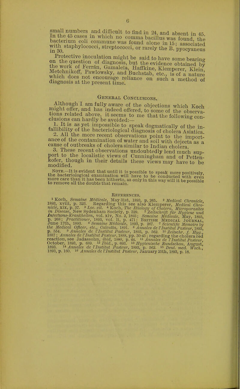 (i small numbers and difficult to find in 24, and absent in 45 In the 45 cases m which no comma bacillus was foSnd the bacterium coh commune was found alone in 15: associated with staphylococci, streptococci, or rarely the B. pyocyaneus Protective inoculation might be said to have some bearing on the question of diagnosis, but the evidence obtained bf MffTrH °P£n'&?' GamaleYa, Haffkine, Klemperer, Klein Metchnikoff, Pawlowsky, and Buchstab, etc., is of a native which does not encourage reliance on such a method of diagnosis at the present time. OI Genebal Conclusions. ^^ough I am fully aware of the objections which Koch might offer and has indeed offered, to some of the observa tions related above it seems to me that the following con- clusions can hardly be avoided:— B f n'^U53 a!£et impossible to speak dogmatically of the in- fallibility of the bacteriological diagnosis of cholera Asiatica. 1 e more recent observations point to the import- ance oi the contamination of water and soil with dejecta as a cause of outbreaks of cholera similar to Indian cholera 3. These recent observations undoubtedly lend much sup- port to the locahstic views of Cunningham and of Petten- kofer, though in their details these views may have to be modified. NOTE.—It is evident that until it is possible to speak more positively the bacteriological examination will have to be conducted with even more care than it has been hitherto, as only in this way will it be possible to remove all the doubts that remain. yvaaiuia Refebences. i Koch,.Semaine Medicate, May 31st, 1893, p. 265. * Medical Chronicle 1893, xyin, p. 323. Regarding this see also Klemperer, Medical Chro- nicle, xix, p. 37. 3 Loc. cit. * Koch, The Etiology of Cholera, Microparasites m Disease, New Sydenham Society, p. 329. = Zeitschrifl fur Hygiene und Intectwns-Krankheiten, vol. xiv, No. 2,1893; Semaine Medicate, May, 1893 p. 268; Practitioner, 1893, vol. 11, p. 471; Beitish Medical Jouenal' June 17th, 1893. « Semaine Medicate, 1893, p. 267. 7 Scientific Memoirs by the Medical Officer, etc., Calcutta, 1891. » Annates de I'Institut Pasteur, 1893 p. 554. 9 Annates de I'Institut Pasteur, 1893, p. 562. i° Zeitschr. f. Hyq 1887: Annates de I'Institut Pasteur, 1888, pp. 30-45: regarding the cholera red reaction, see Jadassohn, ibid, 1888, p. 44. u Annates de I'Institut Pasteur October, 1893, p. 689. ™ Ibid., p. 693.  Hygienische Rundschau, August, 1893. 14 Annates de I'Institut Pasteur, 1893, p. 562. 15 Deut. med. Woch., 1893, p. 160. 18 Annates de I'Institut Pasteur, January 25th, 1893, p. 18.