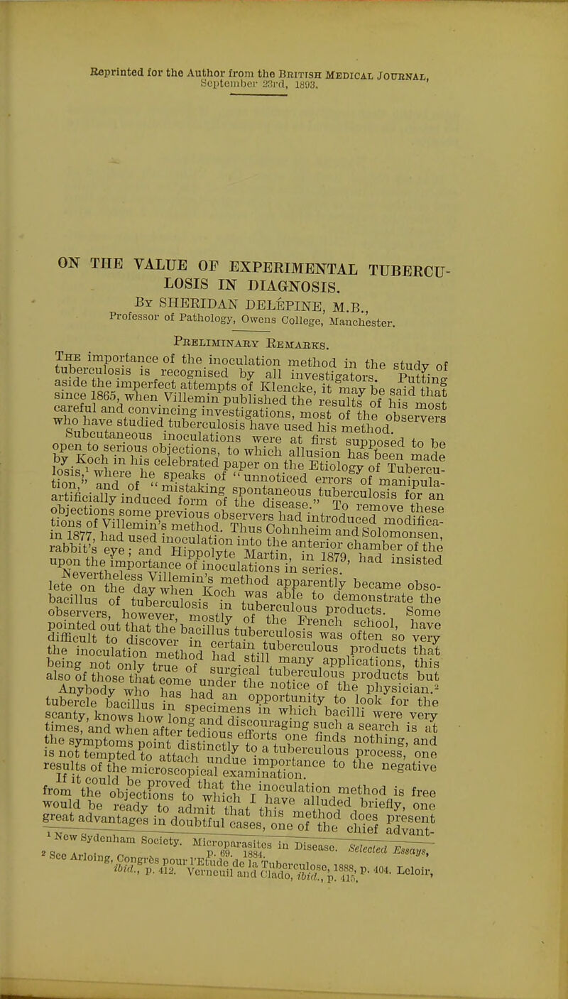 Reprinted for the Author from the British Medical Journal September 23rd, 1893. ON THE VALUE OP EXPERIMENTAL TUBERCU- LOSIS IN DIAGNOSIS. By SHERIDAN DELEPINE, M B Professor of Pathology, Owens College,' Manchester. Preliminary Remarks. The importance of the inoculation method in the studv of tuberculosis is recognised by all mvestianrnvJ tw? aside the imperfect attempts of Klenckeit ? v dp since 1865 when. Villemi/published t£' resuuY of £ most careful and convincing investigations, most of the observers 9nW studled.tuberculosis have used his method Subcutaneous inoculations were at first supposed to hP open to serious objections, to which allusion ha^been madl by Koch m his celebrated paper on the Etiology of Tub« en & Srof^SSS- °f UlirtiCed ™yof mTaSpula: in 18W wii a ? method. Thus Cohnheim and Solomonsen ™& eve and Hi±iv?' M° ^ J'6™1' >>™S onTe upon £.JSj3t5Sffi&J^^ inSiSted bacillns of tnbcKnlJsif ?„ S b 6 to demonstrate observers, however most? of «°vS Pf°du,ts- Some tubercle bacilli in „• opportunity to look for the from 'lhenlob&CCdo wUenVr^'i, ^Tthod is f™ would be readv to ,rtmTt S. ,I. '?yc a»uded briefly, one ^ar^ruSttre^r eS alvS