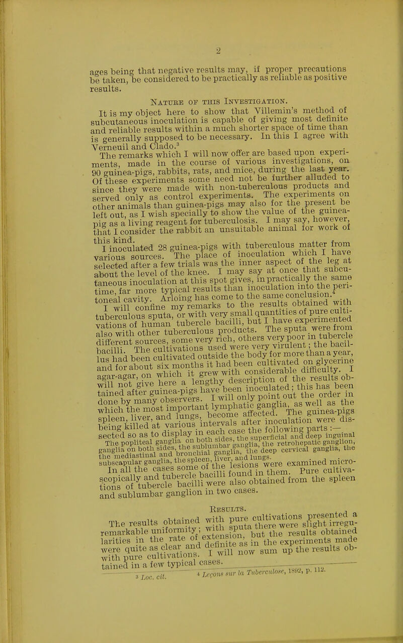 ages being that negative results may, if proper precautions be taken, be considered to be practically as reliable as positive results. Natubb of this Investigation. It is my object here to show that Villemin's method of subcutaneous inoculation is capable of giving most definite and reliable results within a much shorter space of time than is generally supposed to be necessary. In this I agree with Verneuil and Clado.3 The remarks which I will now offer are based upon experi- ments, made in the course of various investigations, on 90 guinea-pigs, rabbits, rats, and mice, during the last year. Of these experiments some need not be further alluded to since thev were made with non-tuberculous products and served only as control experiments. The experiments on other animals than guinea-pigs may also for the present be left out, as I wish specially to show the value of the guinea- pig as a living reagent for tuberculosis I may say, however that I consider thl rabbit an unsuitable animal tor work of ^inoculated 28 guinea-pigs with tuberculous matter from various sources. The place of inoculation which I have selected after a few trials was the inner aspect of the leg at about thf level of the knee. I may say at once that subcu- SSus inoculation at this spot gives, in practically•the: same timefar more typical results than inoculation into the pen- tonlal cavTty. Arloing has come to the same conclusion.* fwill confine my remarks to the results obtained with tuberculous sputa, or with very small quantities of pure culti- v^tfons of human tubercle bacilli, but I have experimented with other tuberculous products. The sputa were from different^sources some very rich, others very poor in take wffnorgve^ Sued affer guinea-pigs.havejbeen^^{^I^S ^een^ZA'^B^Binte%a\s after inoculation were dis- hsSS^SS^^^i^S^ examined micro- In all the cases some of the les ions w« p cuitiva- and sublmnbar ganglion in two cases. Eesults. The results obtained with g« cnVHv^ons^nted a remarkable'^ormatys ^th jputaw ^ ohl d larities in the rate o lext ens i , experiments made W^ ^titoSlSf' I - H now sum urTthe results oh- with pure cultivaLion*. tnin.Ml in a few typ-eal cases. ZT^ons mr la Tubercular, l«u, p. n-