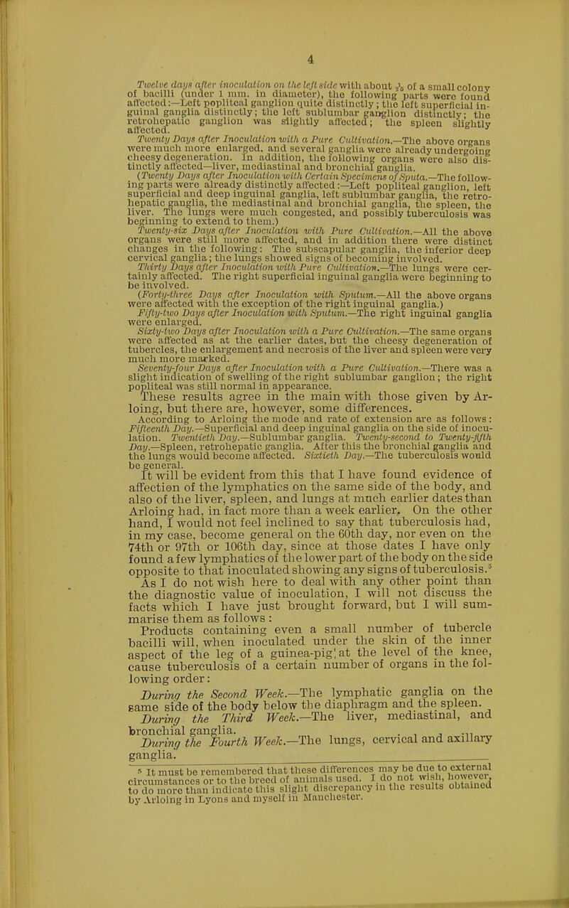 Twelve days after inoculation on lite leftside with about .»0 of a small colony of bacilli (under 1 mm. in diameter), the following' parts were found allocked:—Left poplit,e;U ganglion quite distinctly ; the left superficial in- guinal ganglia distinctly; the left sublumbar ganglion distinctly the retrohopalic ganglion was slightly ail'ected; the spleen slightly affected?. J Twenty Days after Inoculation with a Pure Cultivation.—The above organs were much more enlarged, and several ganglia were already undergoing cheesy degeneration. In addition, the following organs were also dis- tinctly affected—liver, mediastinal and bronchial ganglia. (Twenty Days after Inoculation with Certain Specimens of Sputa.—The follow- ing parts were already distinctly affected:—Left popliteal ganglion left superficial and deep inguinal ganglia, left sublumbar ganglia, the retro- hepatic ganglia, the mediastinal and bronchial ganglia, the spleen, the liver. The lungs were much congested, and possibly tuberculosis was beginning to extend to them.) Twenty-six Days after Inoculation with Pure Cultivation.—All the above organs were still more affected, and in addition there were distinct changes in the following: The subscapular ganglia, the inferior deep cervical ganglia; the lungs showed signs of becoming involved. Thirty Days after Inoculation with Pure Cultivation.—-The lungs were cer- tainly affected. The right superficial inguinal ganglia were beginning to be involved. (Forty-three Days after Inoculation with Sputum.—All the above organs were affected with the exception of the right inguinal ganglia.) Fifty-two Days after Inoculation with Sputum.—The right inguinal ganglia were enlarged. Sixty-two Days after Inoculation with a Pure Cultivation.—The same organs were affected as at the earlier dates, but the cheesy degeneration of tubercles, the enlargement and necrosis of the liver and spleen were very much more marked. Seventy-four Days after Inoculation with a Pure Cultivation.—There was a slight indication of swelling of the right sublumbar ganglion; the right popliteal was still normal in appearance. These results agree in the main with those given by Ar- loing, but there are, however, some differences. According to Arloing the mode and rate of extension are as follows: Fifteenth Day.—Superficial and deep inguinal ganglia on the side of inocu- lation. Twentieth Day.—Sublumbar ganglia. Twenty-second to Twenty-fifth Day.—Spleen, retrohepatic ganglia. After this the bronchial ganglia and the lungs would become affected. Sixtieth Day.—The tuberculosis would be general. It will be evident from this that I have found evidence of affection of the lymphatics on the same side of the body, and also of the liver, spleen, and lungs at much earlier dates than Arloing had, in fact more than a week earlier. On the other hand, I would not feel inclined to say that tuberculosis had, in my case, become general on the 60th day, nor even on the 74th or 97th or 106th day, since at those dates I have only found a few lymphatics of the lower part of the body on the side opposite to that inoculated showing any signs of tuberculosis.6 As I do not wish here to deal with any other point than the diagnostic value of inoculation, I will not discuss the facts which I have just brought forward, but I will sum- marise them as follows : Products containing even a small number of tubercle bacilli will, when inoculated under the skin of the inner aspect of the leg of a guinea-pig! at the level of the knee, cause tuberculosis of a certain number of organs m the fol- lowing order: During the Second Week.—The lymphatic ganglia on the game side of the body below the diaphragm and the spleen. During the Third Week.—The liver, mediastinal, and bronchial ganglia. . „ During tlie Fourth Week.—1\\e lungs, cervical and axillary ganglia. It must be remembered that these differences may be due to external circumstances or to the breed of animals used. I do not wish, however, to do more than indicate this slight, discrepancy in the icsults obtained by Arloing in Lyons and myself iu Manchester.