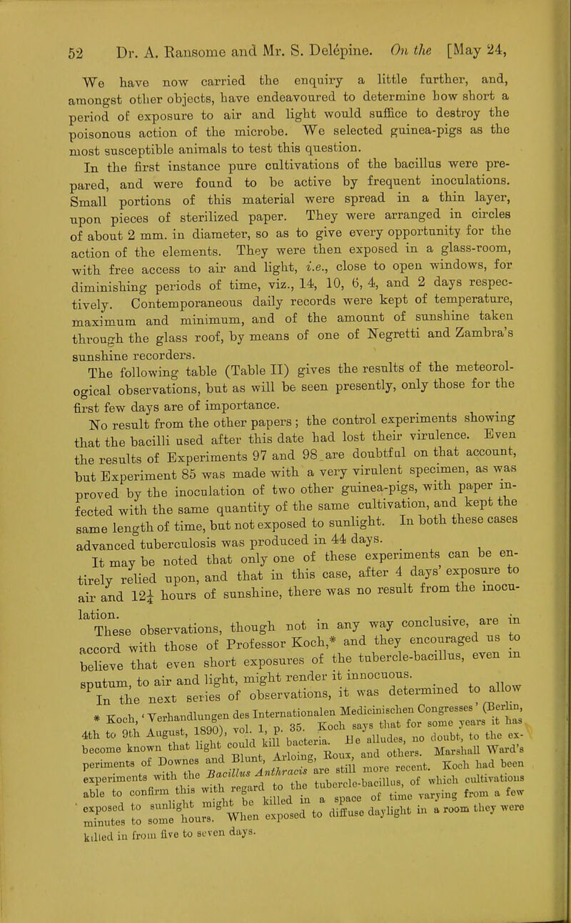 We have now carried the enquiry a little further, and, amongst other objects, have endeavoured to determine how short a period of exposure to air and light would suffice to destroy the poisonous action of the microbe. We selected guinea-pigs as the most susceptible animals to test this question. In the first instance pure cultivations of the bacillus were pre- pared, and were found to be active by frequent inoculations. Small portions of this material were spread in a thin layer, upon pieces of sterilized paper. They were arranged in circles of about 2 mm. in diameter, so as to give every opportunity for the action of the elements. They were then exposed in a glass-room, with free access to air and light, i.e., close to open windows, for diminishing periods of time, viz., 14, 10, 6, 4, and 2 days respec- tively. Contemporaneous daily records were kept of temperature, maximum and minimum, and of the amount of sunshine taken through the glass roof, by means of one of Negretti and Zambra's sunshine recorders. The following table (Table II) gives the results of the meteorol- ogical observations, but as will be seen presently, only those for the first few days are of importance. No result from the other papers ; the control experiments showing that the bacilli used after this date had lost their virulence. Even the results of Experiments 97 and 98 are doubtful on that account, but Experiment 85 was made with a very virulent specimen, as was proved by the inoculation of two other guinea-pigs, with paper rn- fected with the same quantity of the same cultivation, and kept the same length of time, but not exposed to sunlight. In both these cases advanced tuberculosis was produced in 44 days. _ It may be noted that only one of these experiments can be en- tirely relied upon, and that in this case, after 4 days exposure to air and 12* hours of sunshine, there was no result from the mocu- latThese observations, though not in any way conclusive are in accord with those of Professor Koch * and they encouraged us to r^eve that even short exposures of the tubercle-bacillus, even m sputum, to air and light, might render it innocuous. _ PIn the next series of observations, it was determined to allow * Koch 'VerhandlungendesIntemationalenMedicinisclien Congresses (Berlin, * Koch, vernanu g f gome s lt haa 4th to 9th August, 1890), vol. 1, p. 35. Jlocu ^ h become known that light could lull bactena^ *e ^ST MarLll Ward's periments of Downes and Blunt, Arlomg Eou. and o has MaU ^ ^ Iperiments with the ^[fSTZ ule t - 1 u of '.Inch cultivations able to confirm.tin* ^X^kiTJt t^ of time varying from a few ' ^ S ^tX^L to diLe daylight in a roo* they were killed in from five to seven days.