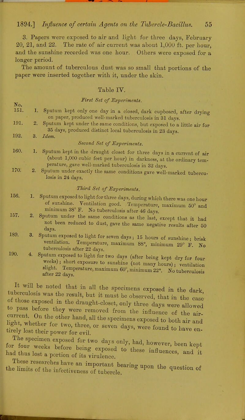 3. Papers were exposed to air and light for three days, February 20, 21, and 22. The rate of air current was about 1,000 ft. per hour, and the sunshine recorded was one hour. Others were exposed for a longer period. The amount of tuberculous dust was so small that portions of the paper were inserted together with it, under the skin. Table IV. First Set of Experiments. No. 151. 1. Sputum kept only one day in a closed, dark cupboard, after drying on paper, produced well-marked tuberculosis in 31 days. 191. 2. Sputum kept under the same conditions, but exposed to a little air for 35 days, produced distinct local tuberculosis in 23 days. 192. 3. Idem. Second Set of Experiments. 160. 1. Sputum kept in the draught closet for three days in a current of air (about 1,000 cubic feet per hour) in darkness, at the ordinary tem- perature, gave well-marked tuberculosis in 32 days. 170. 2. Sputum under exactly the same conditions gave well-marked tubercu- losis in 24 days. Third Set of Experiments. 156. 1. Sputum exposed to light for three days, during which there was one hour of sunshine. Ventilation good. Temperature, maximum 50° and minimum 38° P. No tuberculosis after 46 days. 157. 2. Sputum under the same conditions as the last, except that it had not been reduced to dust, gave the same negative results after 50 days. 189. 3. Sputum exposed to light for seven days; 15 hours of sunshine j brisk ventilation. Temperature, maximum 88°, minimum 29° F. No tuberculosis after 22 days. 190. 4. Sputum exposed to light for two days (after being kept dry for four weeks); short exposure to sunshine (not many hours); ventilation 8ig ;o ^emPerature> maximum 60°, minimum 22°. No tuberculosis after 22 days. It will be noted that in all the specimens exposed in the dark tuberculosis was the result, but it must be observed, that in the case t°o naT H I™ dra^M-clos^ «JJ ^ee days were allowed to pass before tney were removed from the influence of the air current On the other hand, all the specimens exposed to both air and Sv litt ^ tW°; tW' 01 TO ™ ^IZ en- tirely lost their power for evil. The specimen exposed for two days only, had, however, been kent