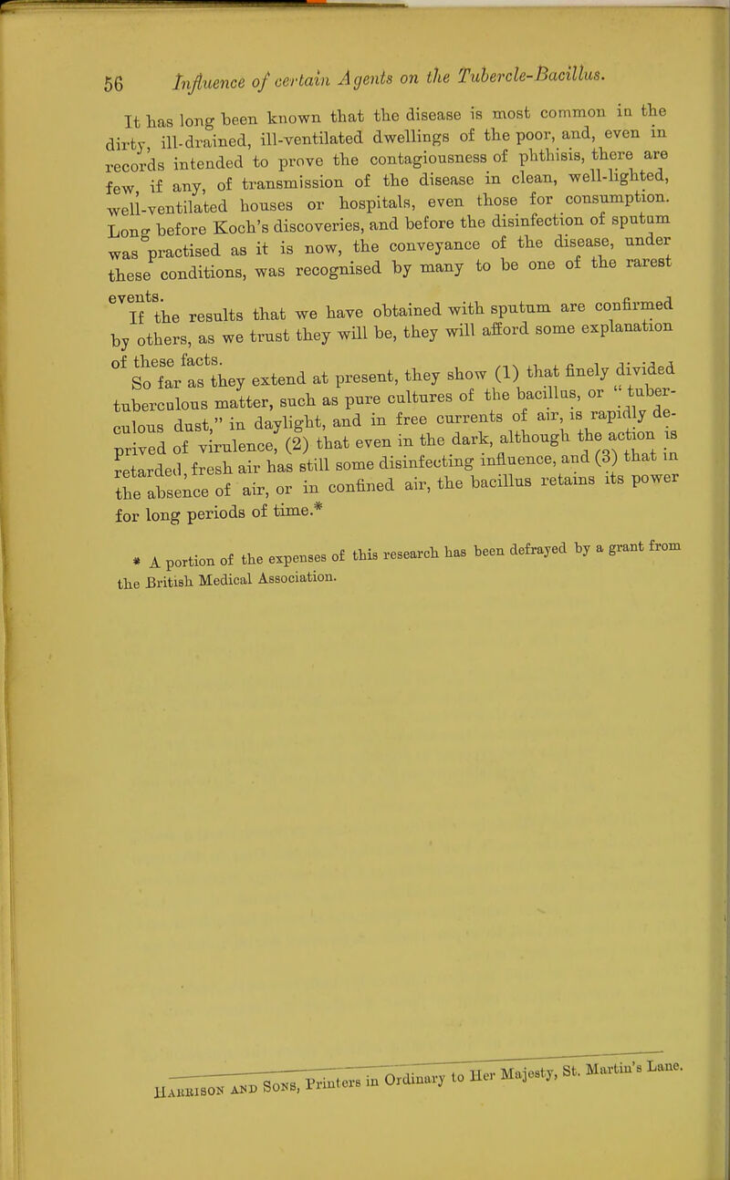 It has long been known that the disease is most common in the dirty ill-drained, ill-ventilated dwellings of the poor, and, even in records intended to prove the contagiousness of phthisis, there are few if any, of transmission of the disease in clean, well-lighted, well-ventilated houses or hospitals, even those for consumption. Lon- before Koch's discoveries, and before the disinfection of sputum was practised as it is now, the conveyance of the disease, under these conditions, was recognised by many to be one of the rarest GVlf the results that we have obtained with sputum are confirmed by others, as we trust they will be, they will afford some explanation °f fthey extend at present, they show (1) that finely divided tuberculous matter, such as pure cultures of the bacillus, or tuber- rnlous dust  in davlight, and in free currents of air, is rapid y de- £ v!d of iulence; (!) that even in the dark although the action is retarded fresh air has still some disinfecting influence, and (3) that m the atle of air, or in confined air, the bacillus retains its power for long periods of time.* * A portion of the expenses of this research has been defrayed by a grant from the British Medical Association.